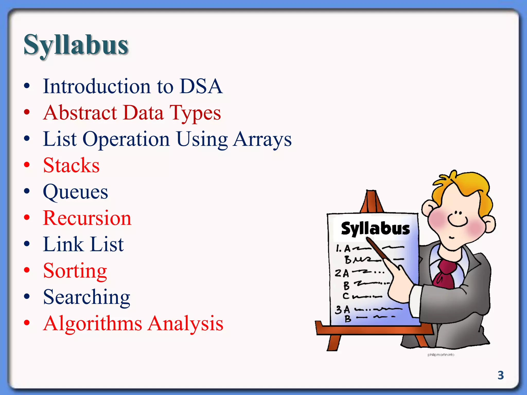 Syllabus
• Introduction to DSA
• Abstract Data Types
• List Operation Using Arrays
• Stacks
• Queues
• Recursion
• Link List
• Sorting
• Searching
• Algorithms Analysis
3
 