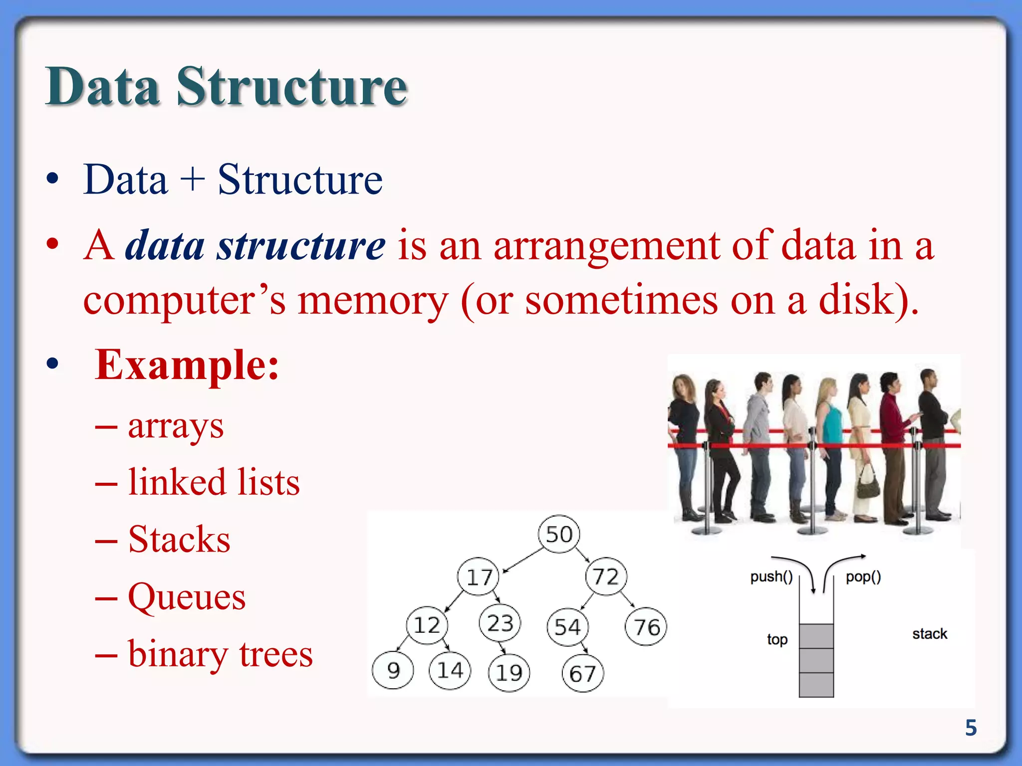 Data Structure
• Data + Structure
• A data structure is an arrangement of data in a
computer’s memory (or sometimes on a disk).
• Example:
– arrays
– linked lists
– Stacks
– Queues
– binary trees
5
 
