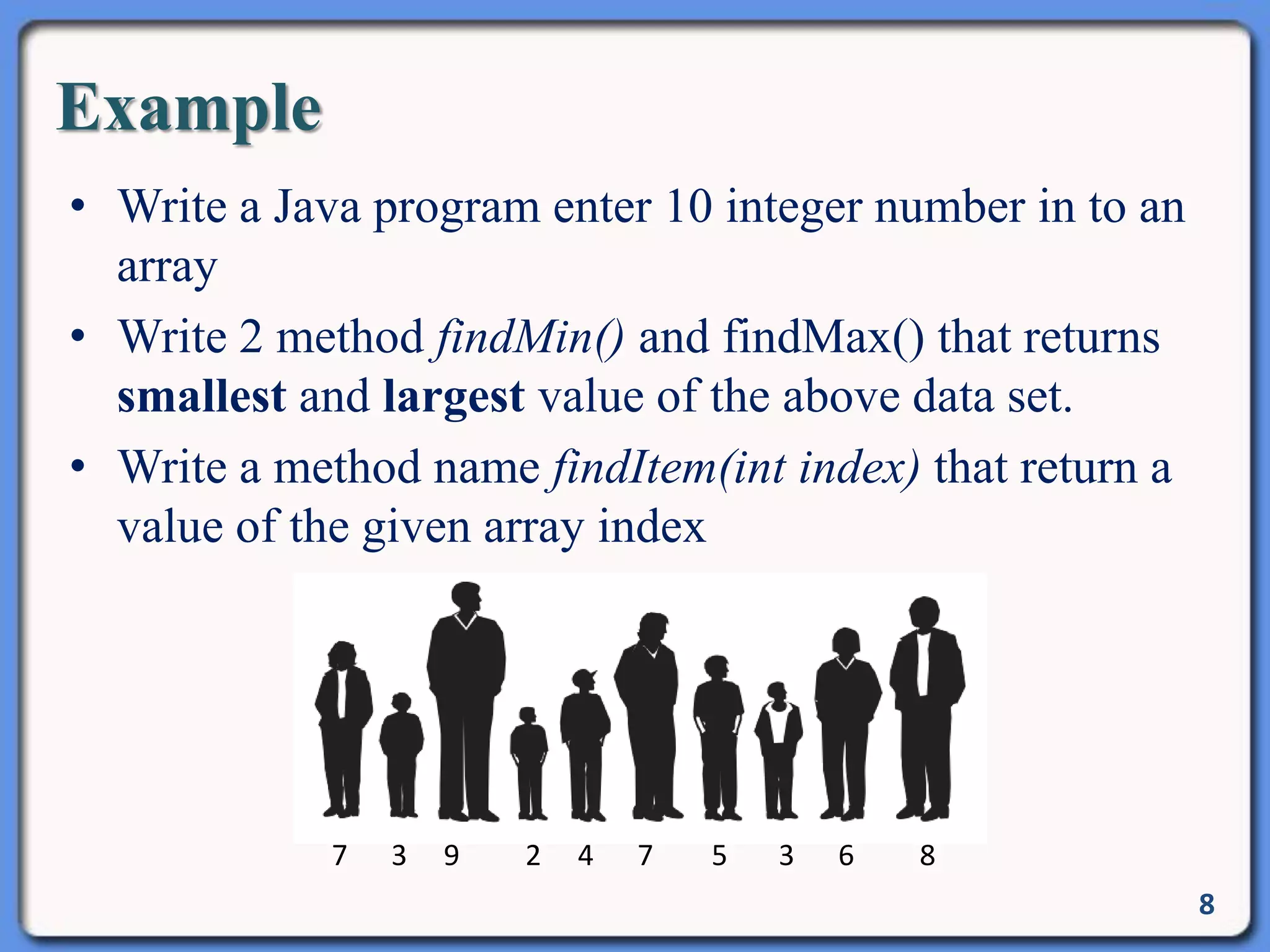 Example
• Write a Java program enter 10 integer number in to an
array
• Write 2 method findMin() and findMax() that returns
smallest and largest value of the above data set.
• Write a method name findItem(int index) that return a
value of the given array index
8
7 3 9 2 4 7 5 3 6 8
 
