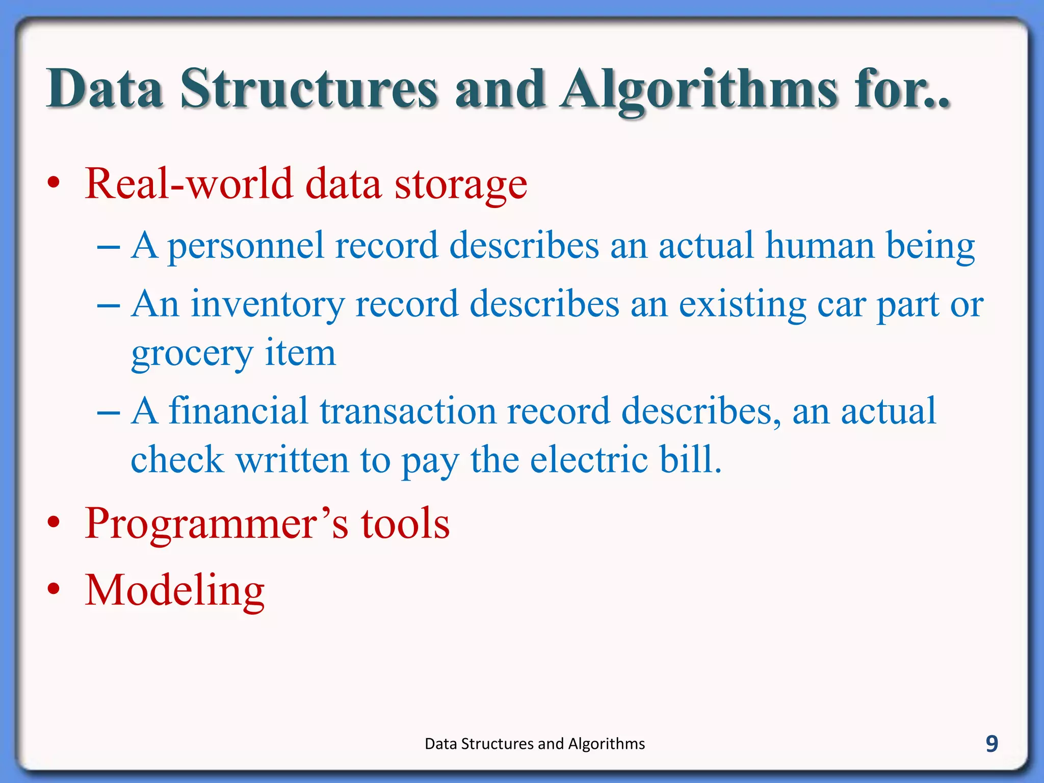 Data Structures and Algorithms for..
• Real-world data storage
– A personnel record describes an actual human being
– An inventory record describes an existing car part or
grocery item
– A financial transaction record describes, an actual
check written to pay the electric bill.
• Programmer’s tools
• Modeling
Data Structures and Algorithms 9
 