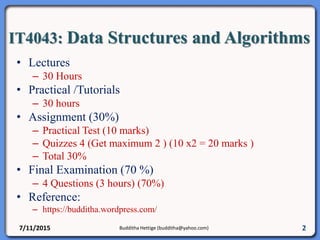 IT4043: Data Structures and Algorithms
• Lectures
– 30 Hours
• Practical /Tutorials
– 30 hours
• Assignment (30%)
– Practical Test (10 marks)
– Quizzes 4 (Get maximum 2 ) (10 x2 = 20 marks )
– Total 30%
• Final Examination (70 %)
– 4 Questions (3 hours) (70%)
• Reference:
– https://budditha.wordpress.com/
7/11/2015 Budditha Hettige (budditha@yahoo.com) 2
 