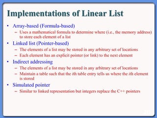 20
Implementations of Linear List
• Array-based (Formula-based)
– Uses a mathematical formula to determine where (i.e., the memory address)
to store each element of a list
• Linked list (Pointer-based)
– The elements of a list may be stored in any arbitrary set of locations
– Each element has an explicit pointer (or link) to the next element
• Indirect addressing
– The elements of a list may be stored in any arbitrary set of locations
– Maintain a table such that the ith table entry tells us where the ith element
is stored
• Simulated pointer
– Similar to linked representation but integers replace the C++ pointers
 