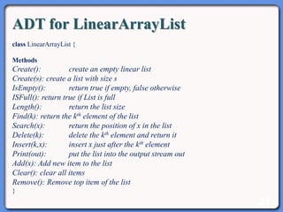 21
ADT for LinearArrayList
class LinearArrayList {
Methods
Create(): create an empty linear list
Create(s): create a list with size s
IsEmpty(): return true if empty, false otherwise
ISFull(): return true if List is full
Length(): return the list size
Find(k): return the kth element of the list
Search(x): return the position of x in the list
Delete(k): delete the kth element and return it
Insert(k,x): insert x just after the kth element
Print(out): put the list into the output stream out
Add(x): Add new item to the list
Clear(): clear all items
Remove(): Remove top item of the list
}
 