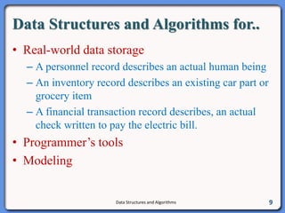 Data Structures and Algorithms for..
• Real-world data storage
– A personnel record describes an actual human being
– An inventory record describes an existing car part or
grocery item
– A financial transaction record describes, an actual
check written to pay the electric bill.
• Programmer’s tools
• Modeling
Data Structures and Algorithms 9
 