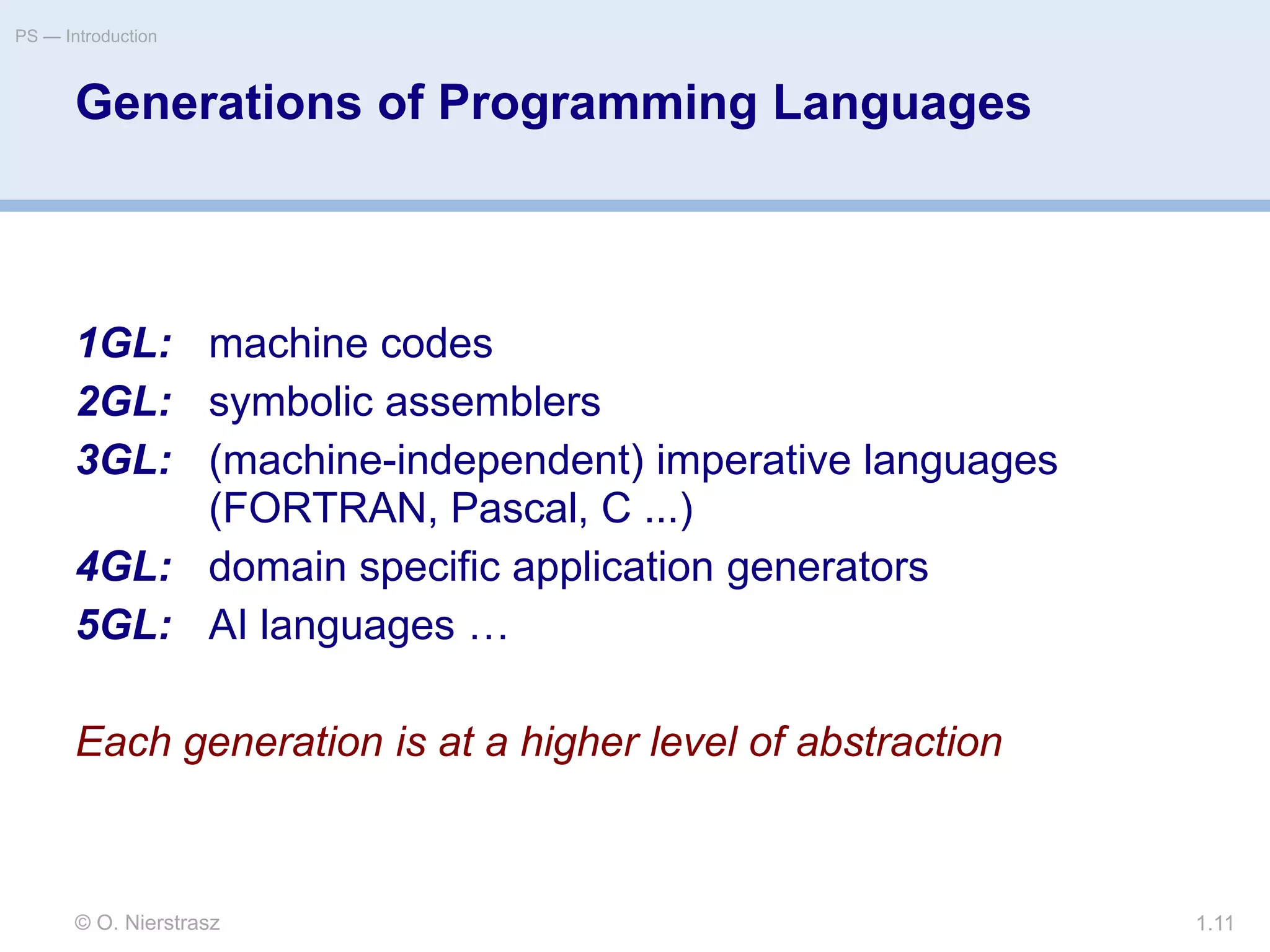 © O. Nierstrasz
PS — Introduction
1.11
Generations of Programming Languages
1GL: machine codes
2GL: symbolic assemblers
3GL: (machine-independent) imperative languages
(FORTRAN, Pascal, C ...)
4GL: domain specific application generators
5GL: AI languages …
Each generation is at a higher level of abstraction
 