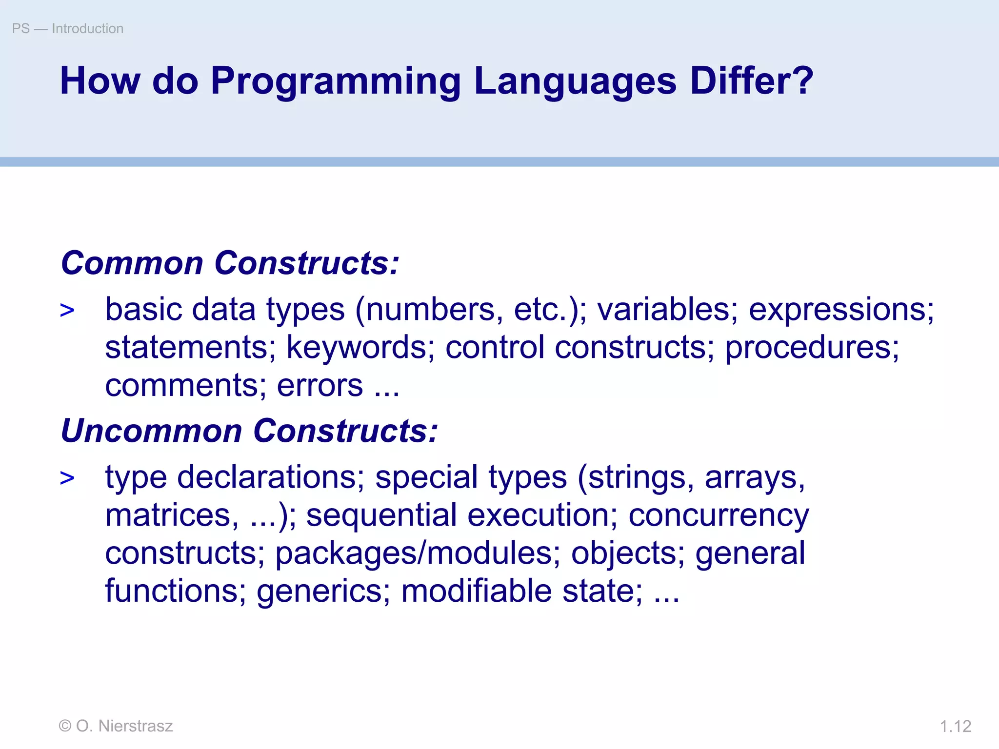 © O. Nierstrasz
PS — Introduction
1.12
How do Programming Languages Differ?
Common Constructs:
> basic data types (numbers, etc.); variables; expressions;
statements; keywords; control constructs; procedures;
comments; errors ...
Uncommon Constructs:
> type declarations; special types (strings, arrays,
matrices, ...); sequential execution; concurrency
constructs; packages/modules; objects; general
functions; generics; modifiable state; ...
 