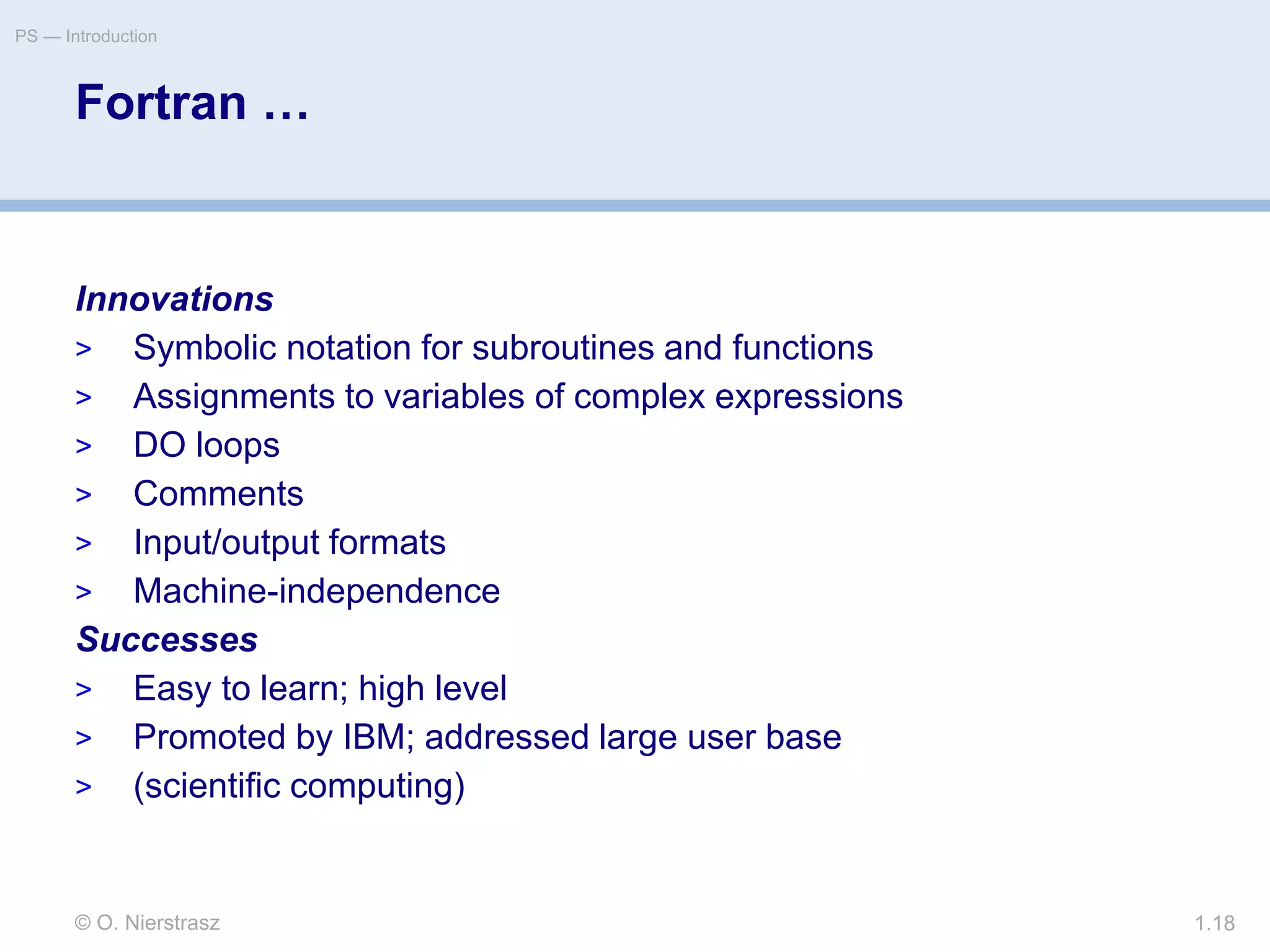 © O. Nierstrasz
PS — Introduction
1.18
Fortran …
Innovations
> Symbolic notation for subroutines and functions
> Assignments to variables of complex expressions
> DO loops
> Comments
> Input/output formats
> Machine-independence
Successes
> Easy to learn; high level
> Promoted by IBM; addressed large user base
> (scientific computing)
 