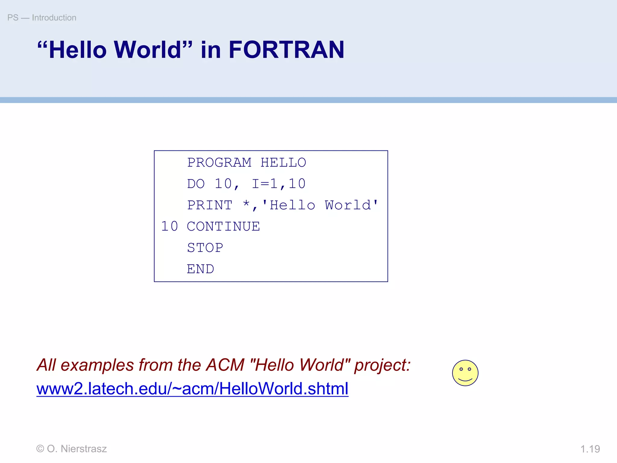© O. Nierstrasz
PS — Introduction
1.19
“Hello World” in FORTRAN
All examples from the ACM "Hello World" project:
www2.latech.edu/~acm/HelloWorld.shtml
PROGRAM HELLO
DO 10, I=1,10
PRINT *,'Hello World'
10 CONTINUE
STOP
END
 