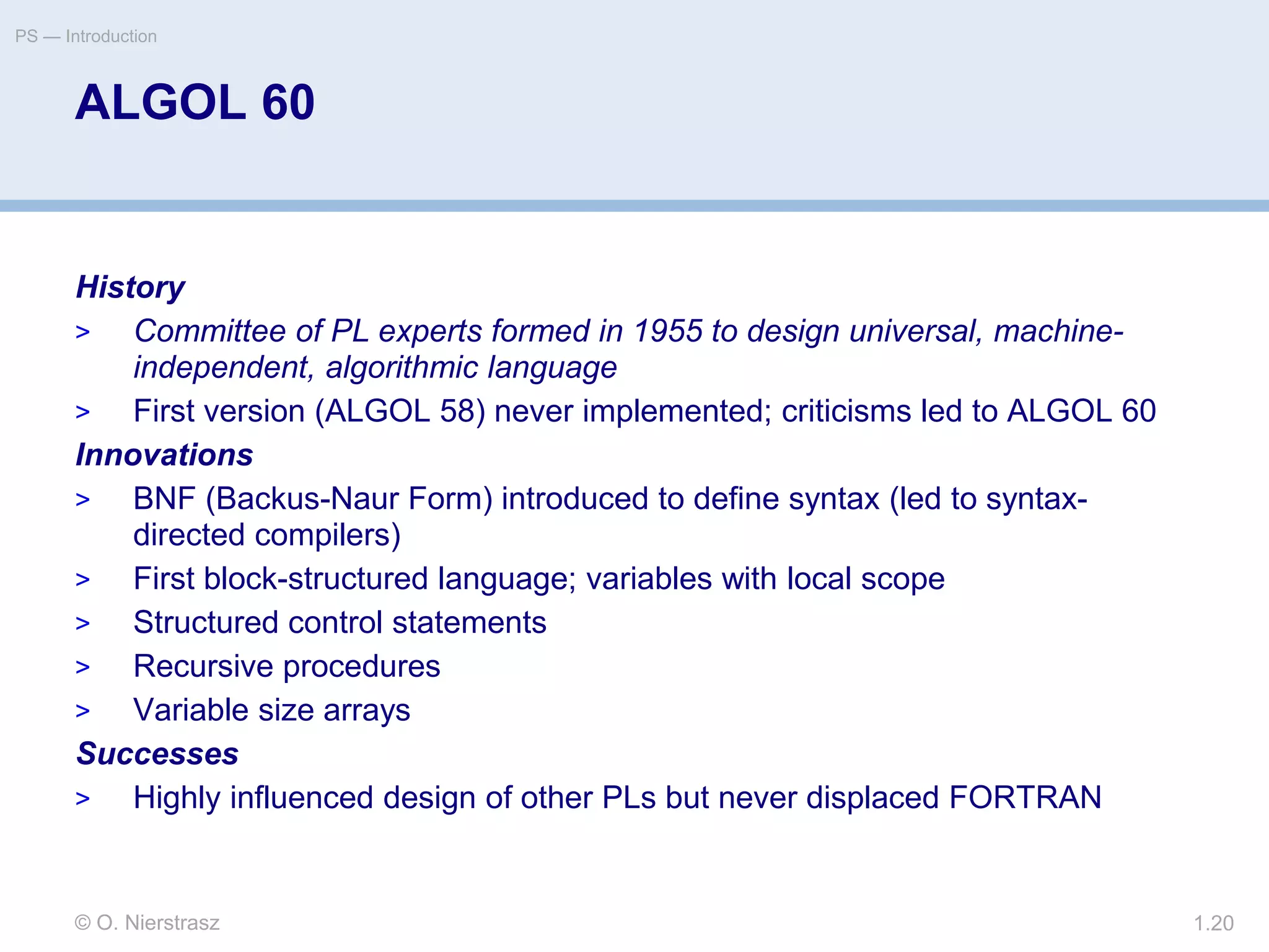© O. Nierstrasz
PS — Introduction
1.20
ALGOL 60
History
> Committee of PL experts formed in 1955 to design universal, machine-
independent, algorithmic language
> First version (ALGOL 58) never implemented; criticisms led to ALGOL 60
Innovations
> BNF (Backus-Naur Form) introduced to define syntax (led to syntax-
directed compilers)
> First block-structured language; variables with local scope
> Structured control statements
> Recursive procedures
> Variable size arrays
Successes
> Highly influenced design of other PLs but never displaced FORTRAN
 