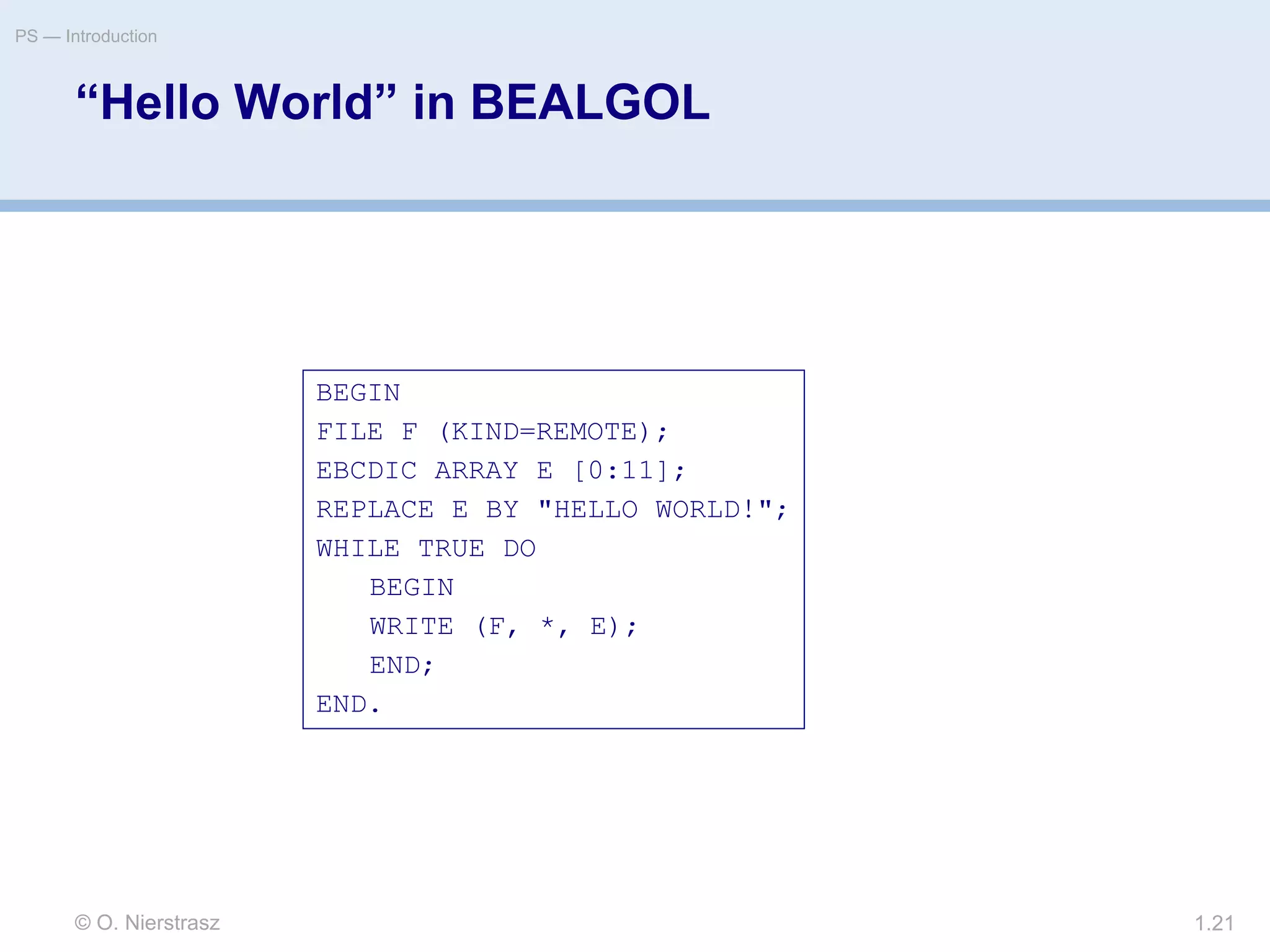 © O. Nierstrasz
PS — Introduction
1.21
“Hello World” in BEALGOL
BEGIN
FILE F (KIND=REMOTE);
EBCDIC ARRAY E [0:11];
REPLACE E BY "HELLO WORLD!";
WHILE TRUE DO
BEGIN
WRITE (F, *, E);
END;
END.
 