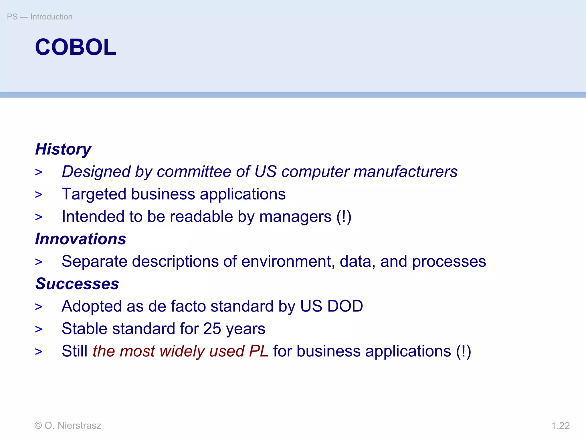 © O. Nierstrasz
PS — Introduction
1.22
COBOL
History
> Designed by committee of US computer manufacturers
> Targeted business applications
> Intended to be readable by managers (!)
Innovations
> Separate descriptions of environment, data, and processes
Successes
> Adopted as de facto standard by US DOD
> Stable standard for 25 years
> Still the most widely used PL for business applications (!)
 