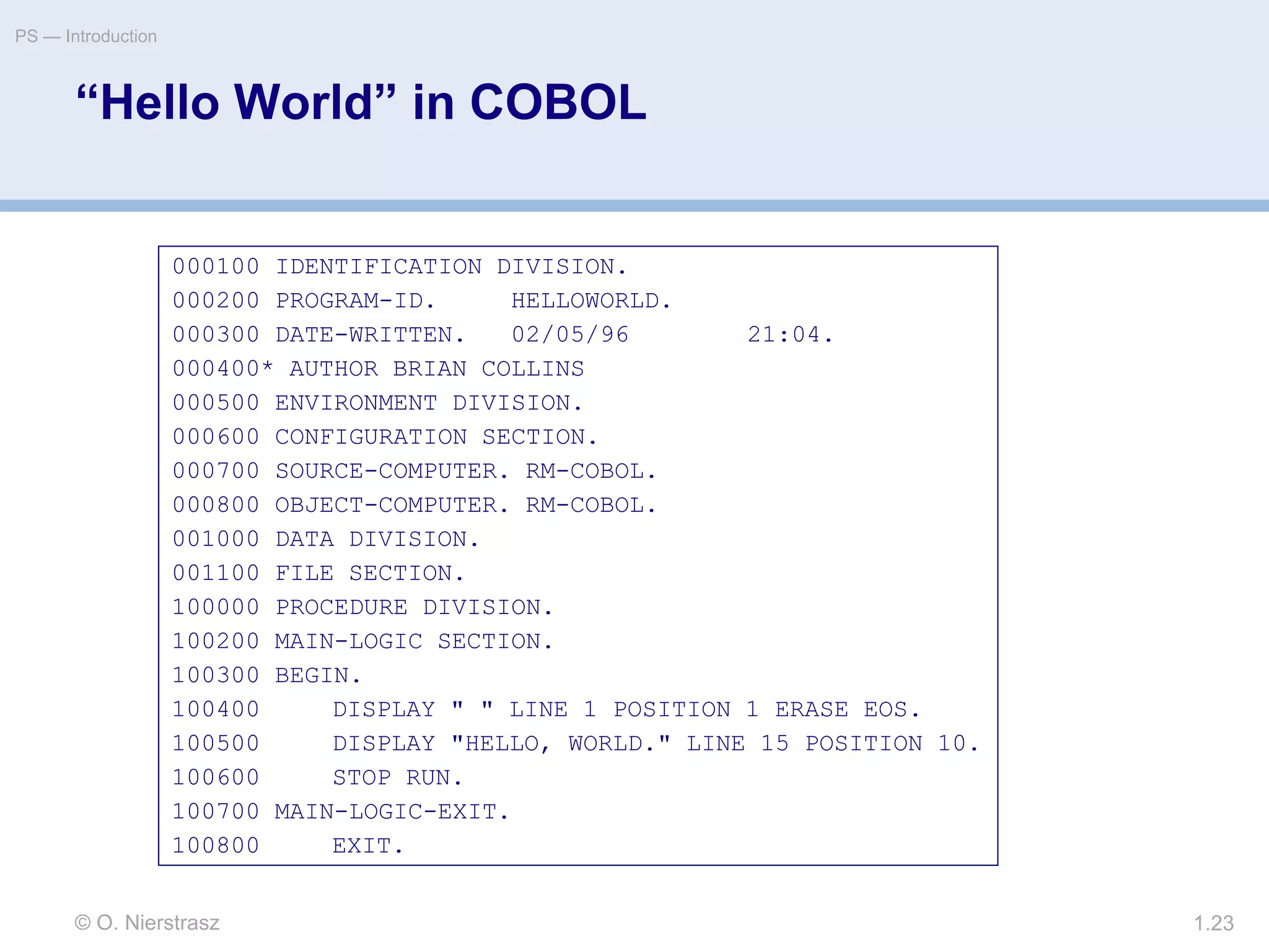 © O. Nierstrasz
PS — Introduction
1.23
“Hello World” in COBOL
000100 IDENTIFICATION DIVISION.
000200 PROGRAM-ID. HELLOWORLD.
000300 DATE-WRITTEN. 02/05/96 21:04.
000400* AUTHOR BRIAN COLLINS
000500 ENVIRONMENT DIVISION.
000600 CONFIGURATION SECTION.
000700 SOURCE-COMPUTER. RM-COBOL.
000800 OBJECT-COMPUTER. RM-COBOL.
001000 DATA DIVISION.
001100 FILE SECTION.
100000 PROCEDURE DIVISION.
100200 MAIN-LOGIC SECTION.
100300 BEGIN.
100400 DISPLAY " " LINE 1 POSITION 1 ERASE EOS.
100500 DISPLAY "HELLO, WORLD." LINE 15 POSITION 10.
100600 STOP RUN.
100700 MAIN-LOGIC-EXIT.
100800 EXIT.
 