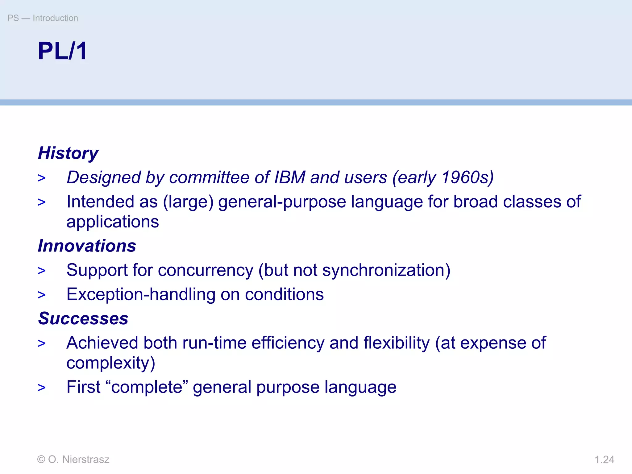 © O. Nierstrasz
PS — Introduction
1.24
PL/1
History
> Designed by committee of IBM and users (early 1960s)
> Intended as (large) general-purpose language for broad classes of
applications
Innovations
> Support for concurrency (but not synchronization)
> Exception-handling on conditions
Successes
> Achieved both run-time efficiency and flexibility (at expense of
complexity)
> First “complete” general purpose language
 