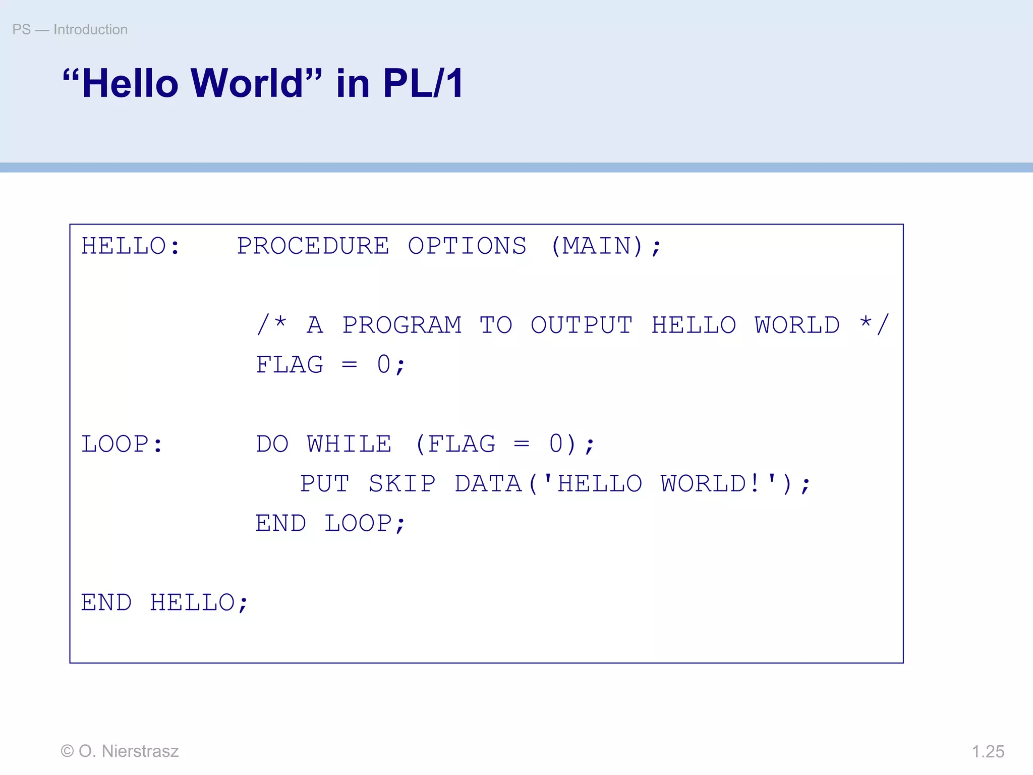 © O. Nierstrasz
PS — Introduction
1.25
“Hello World” in PL/1
HELLO: PROCEDURE OPTIONS (MAIN);
/* A PROGRAM TO OUTPUT HELLO WORLD */
FLAG = 0;
LOOP: DO WHILE (FLAG = 0);
PUT SKIP DATA('HELLO WORLD!');
END LOOP;
END HELLO;
 