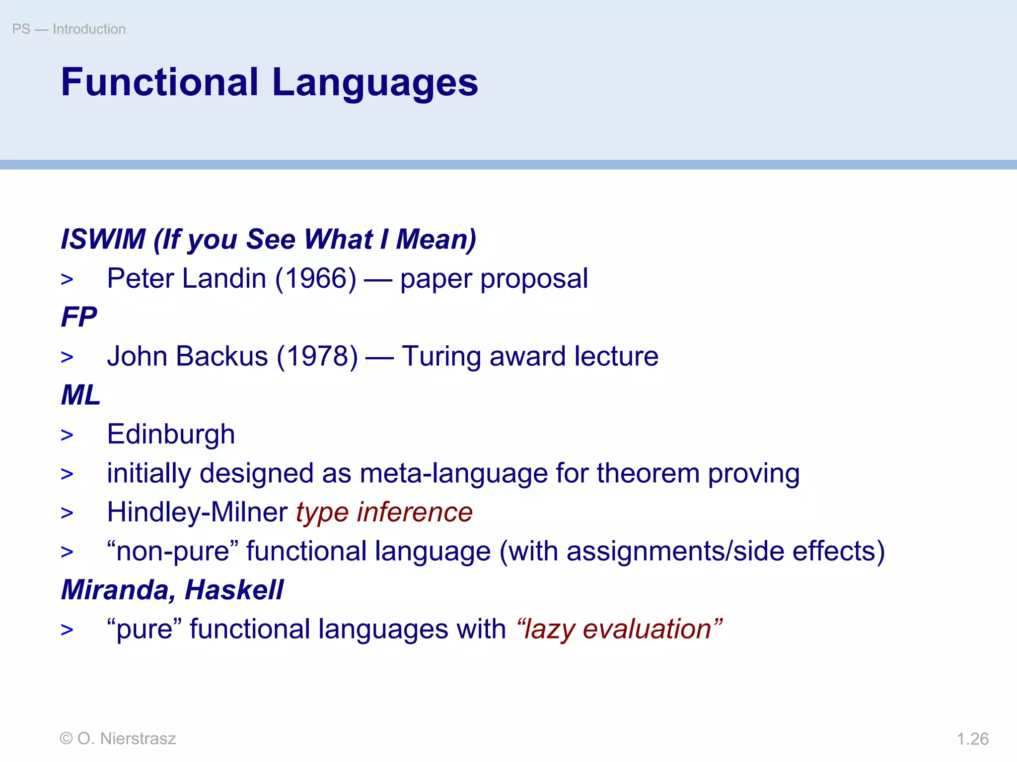 © O. Nierstrasz
PS — Introduction
1.26
Functional Languages
ISWIM (If you See What I Mean)
> Peter Landin (1966) — paper proposal
FP
> John Backus (1978) — Turing award lecture
ML
> Edinburgh
> initially designed as meta-language for theorem proving
> Hindley-Milner type inference
> “non-pure” functional language (with assignments/side effects)
Miranda, Haskell
> “pure” functional languages with “lazy evaluation”
 