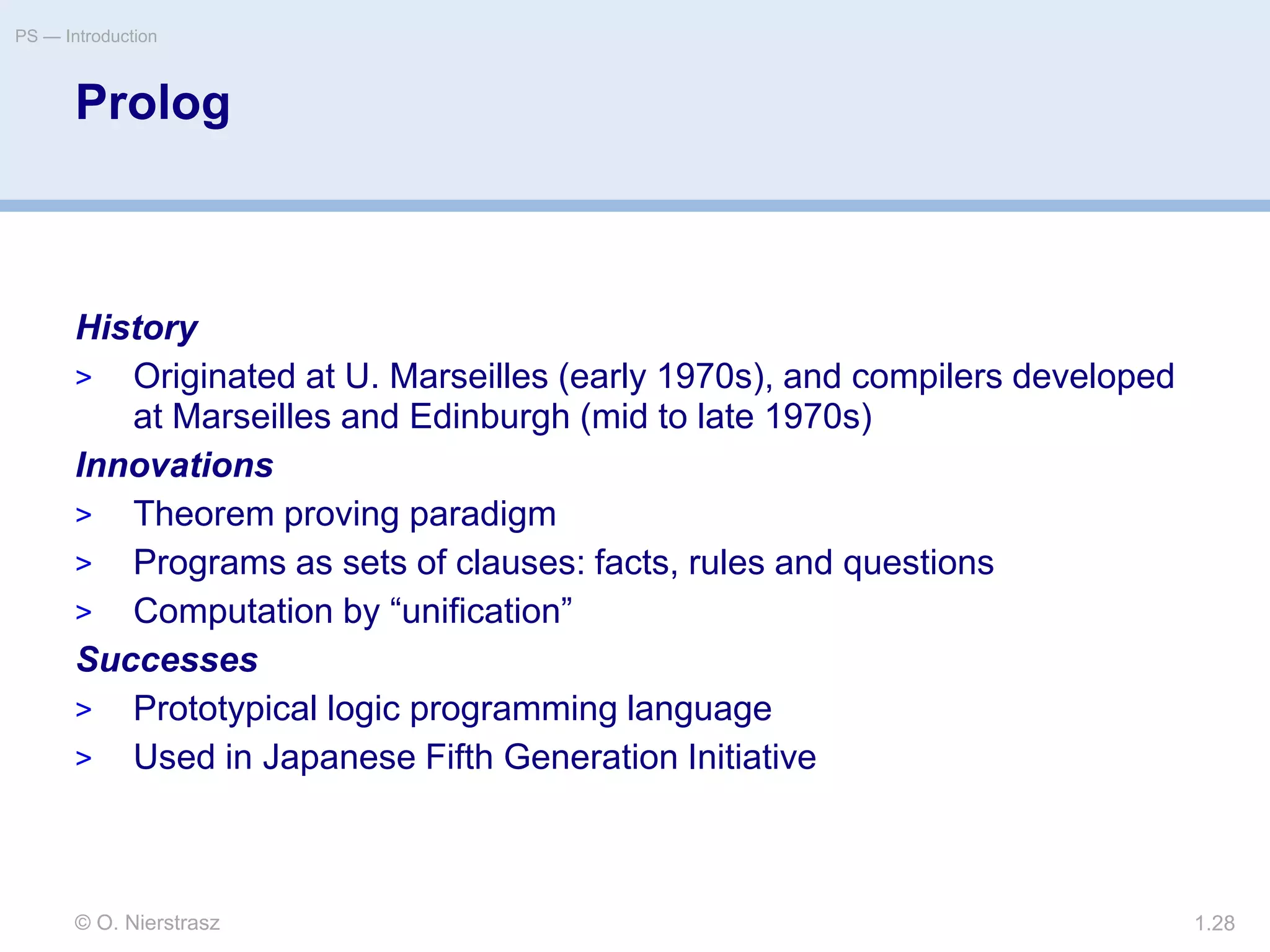 © O. Nierstrasz
PS — Introduction
1.28
Prolog
History
> Originated at U. Marseilles (early 1970s), and compilers developed
at Marseilles and Edinburgh (mid to late 1970s)
Innovations
> Theorem proving paradigm
> Programs as sets of clauses: facts, rules and questions
> Computation by “unification”
Successes
> Prototypical logic programming language
> Used in Japanese Fifth Generation Initiative
 