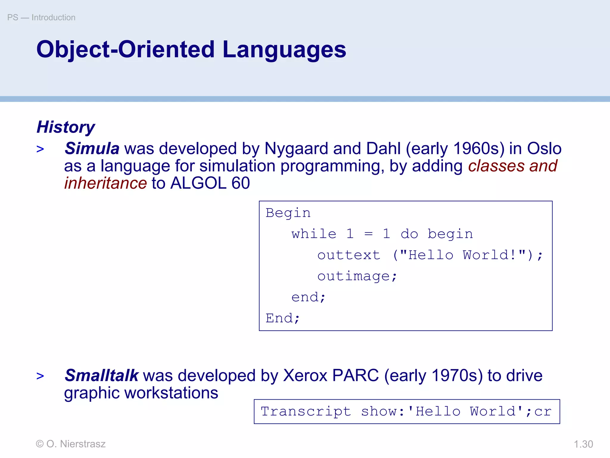 © O. Nierstrasz
PS — Introduction
1.30
Object-Oriented Languages
History
> Simula was developed by Nygaard and Dahl (early 1960s) in Oslo
as a language for simulation programming, by adding classes and
inheritance to ALGOL 60
> Smalltalk was developed by Xerox PARC (early 1970s) to drive
graphic workstations
Begin
while 1 = 1 do begin
outtext ("Hello World!");
outimage;
end;
End;
Transcript show:'Hello World';cr
 