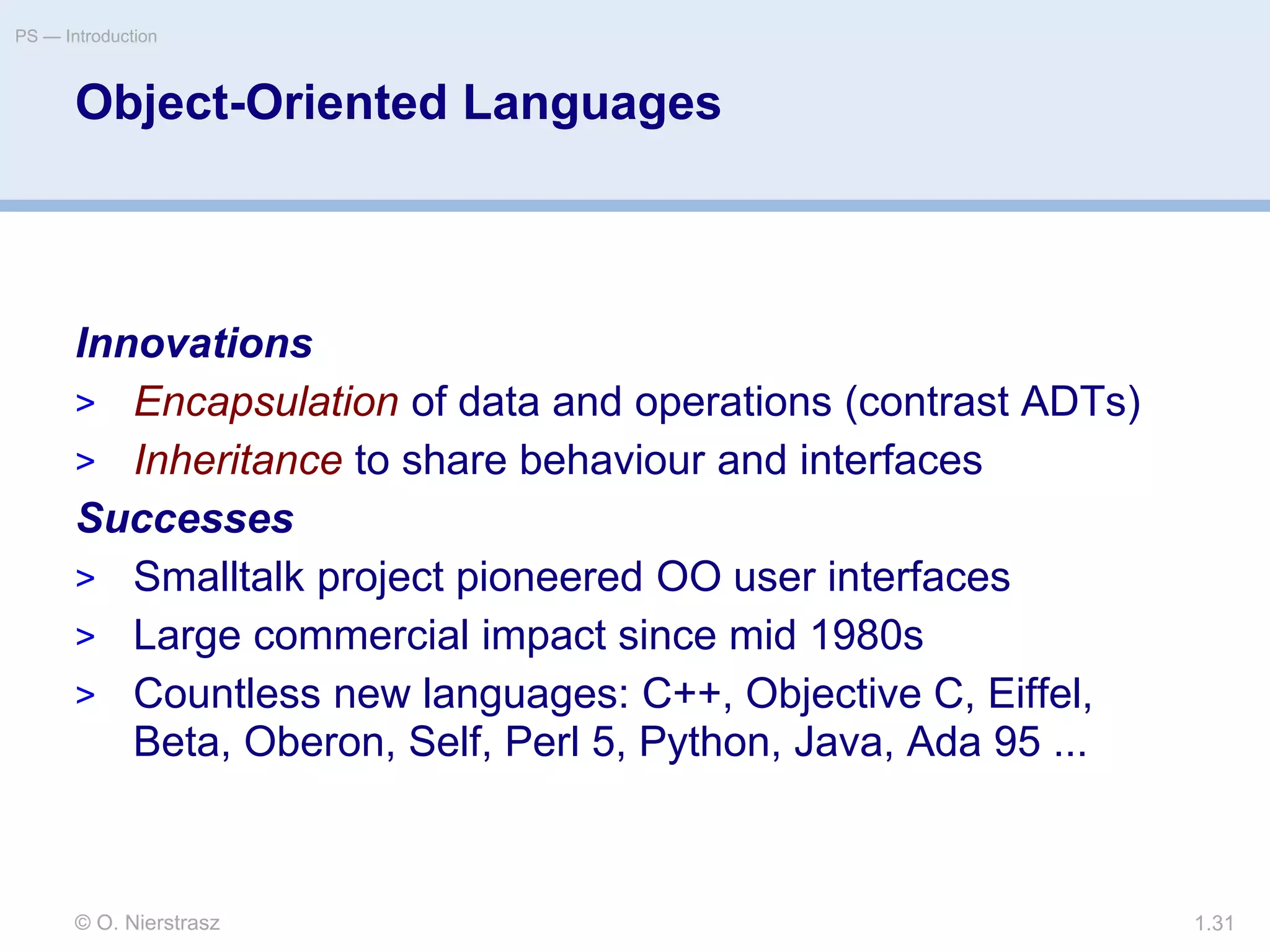 © O. Nierstrasz
PS — Introduction
1.31
Object-Oriented Languages
Innovations
> Encapsulation of data and operations (contrast ADTs)
> Inheritance to share behaviour and interfaces
Successes
> Smalltalk project pioneered OO user interfaces
> Large commercial impact since mid 1980s
> Countless new languages: C++, Objective C, Eiffel,
Beta, Oberon, Self, Perl 5, Python, Java, Ada 95 ...
 