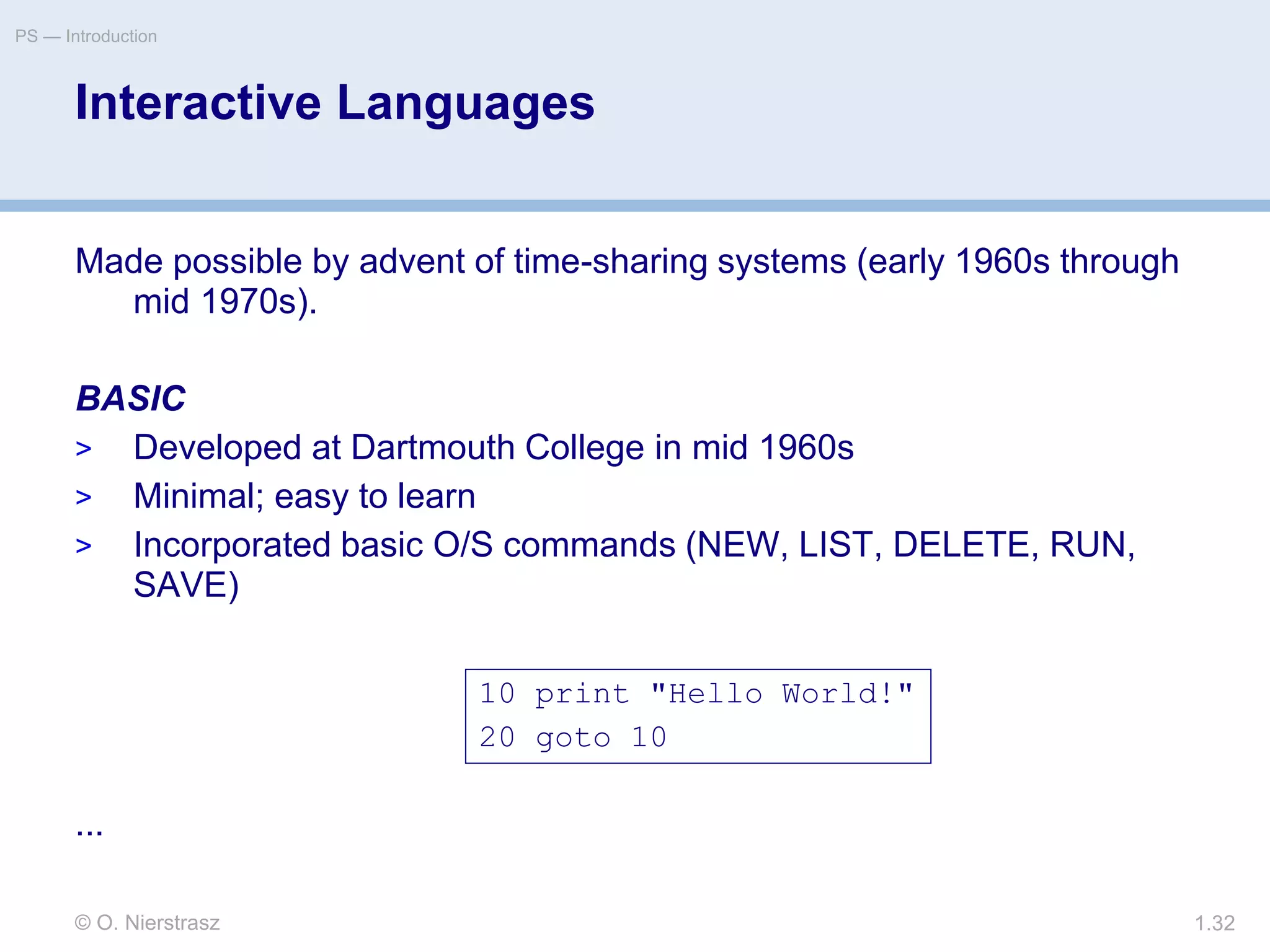 © O. Nierstrasz
PS — Introduction
1.32
Interactive Languages
Made possible by advent of time-sharing systems (early 1960s through
mid 1970s).
BASIC
> Developed at Dartmouth College in mid 1960s
> Minimal; easy to learn
> Incorporated basic O/S commands (NEW, LIST, DELETE, RUN,
SAVE)
...
10 print "Hello World!"
20 goto 10
 