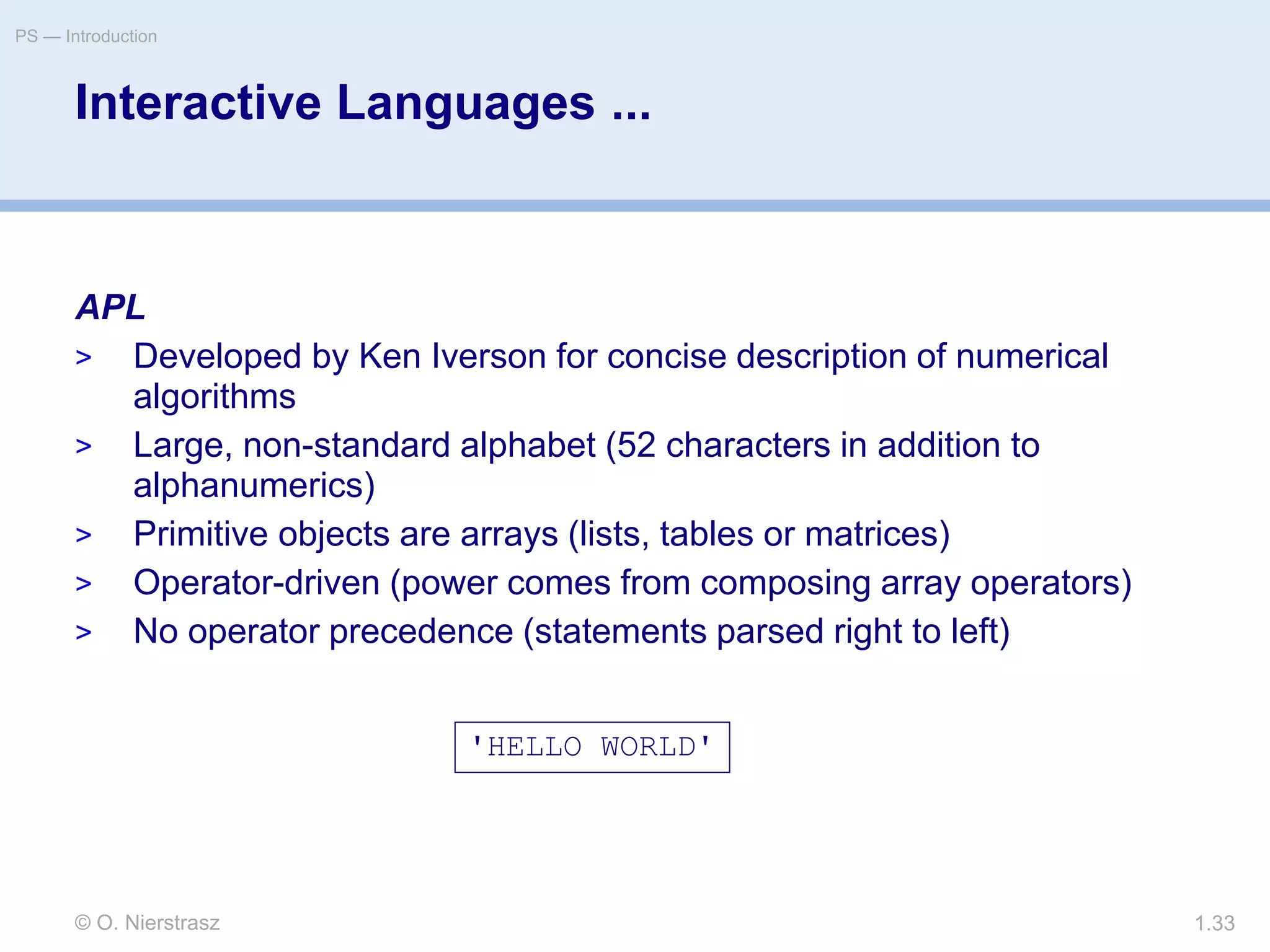 © O. Nierstrasz
PS — Introduction
1.33
Interactive Languages ...
APL
> Developed by Ken Iverson for concise description of numerical
algorithms
> Large, non-standard alphabet (52 characters in addition to
alphanumerics)
> Primitive objects are arrays (lists, tables or matrices)
> Operator-driven (power comes from composing array operators)
> No operator precedence (statements parsed right to left)
'HELLO WORLD'
 
