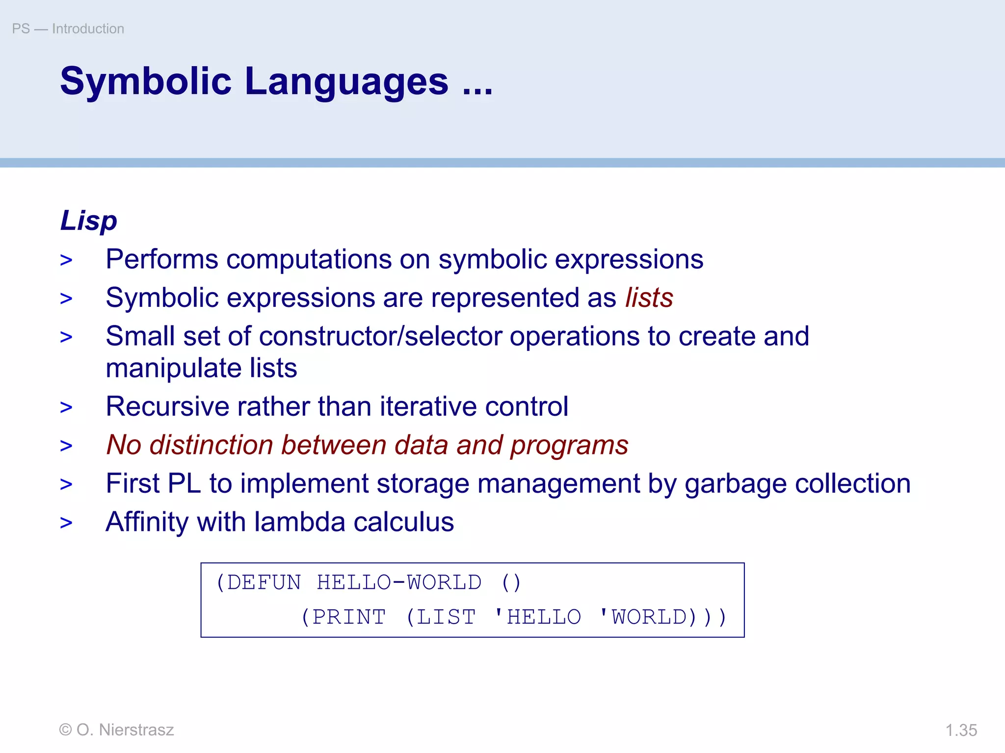 © O. Nierstrasz
PS — Introduction
1.35
Symbolic Languages ...
Lisp
> Performs computations on symbolic expressions
> Symbolic expressions are represented as lists
> Small set of constructor/selector operations to create and
manipulate lists
> Recursive rather than iterative control
> No distinction between data and programs
> First PL to implement storage management by garbage collection
> Affinity with lambda calculus
(DEFUN HELLO-WORLD ()
(PRINT (LIST 'HELLO 'WORLD)))
 