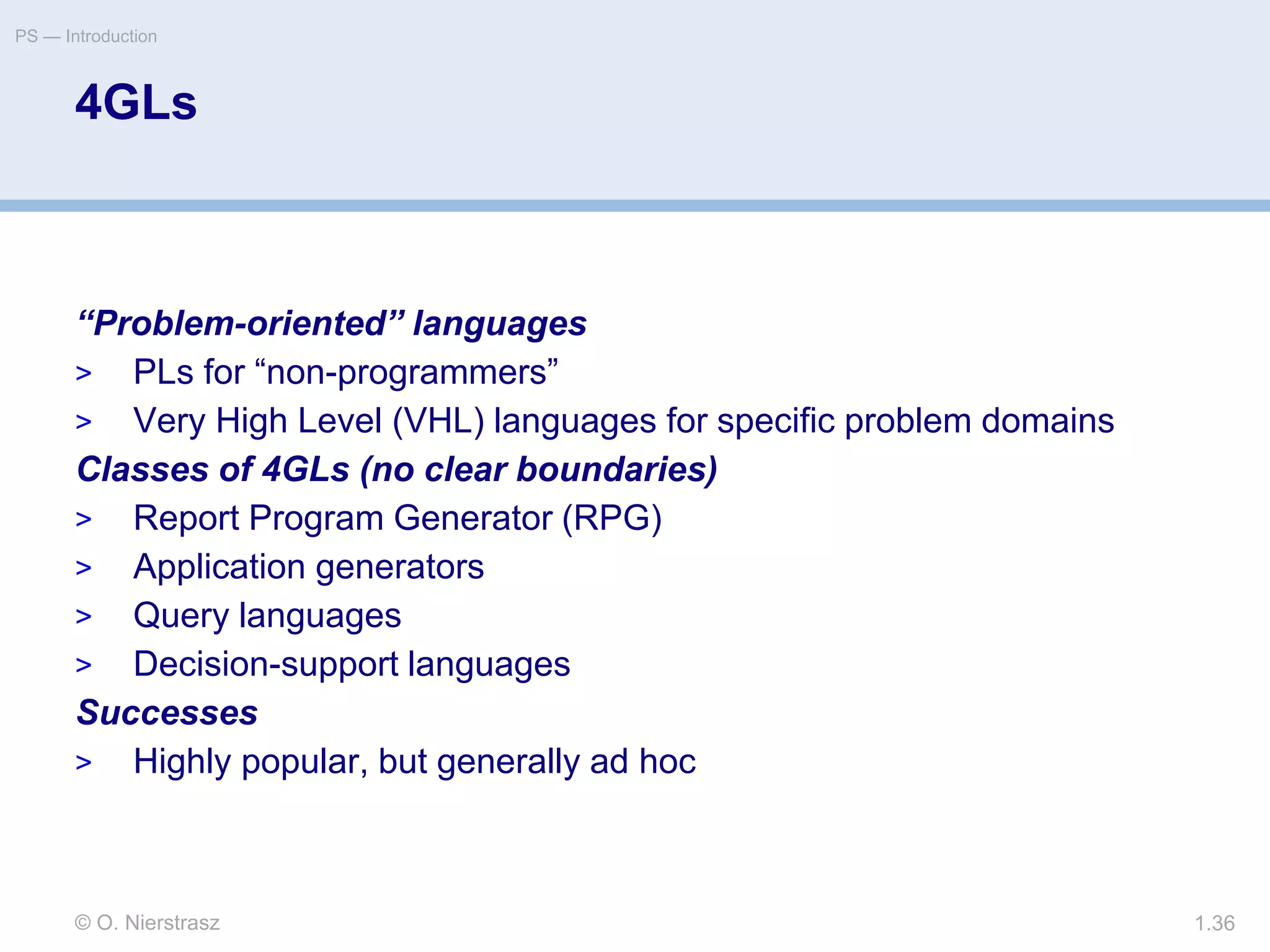 © O. Nierstrasz
PS — Introduction
1.36
4GLs
“Problem-oriented” languages
> PLs for “non-programmers”
> Very High Level (VHL) languages for specific problem domains
Classes of 4GLs (no clear boundaries)
> Report Program Generator (RPG)
> Application generators
> Query languages
> Decision-support languages
Successes
> Highly popular, but generally ad hoc
 