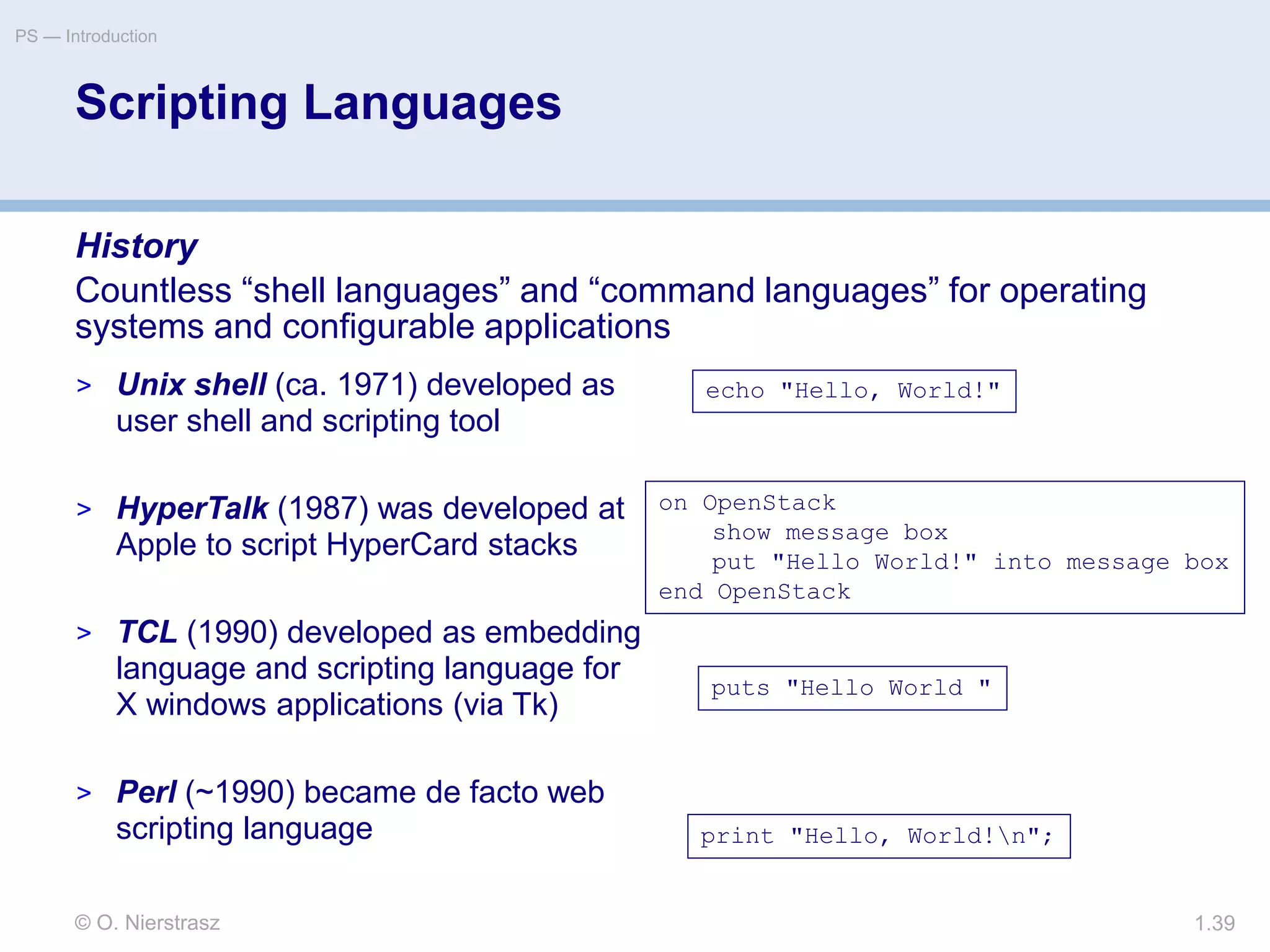 © O. Nierstrasz
PS — Introduction
1.39
Scripting Languages
History
Countless “shell languages” and “command languages” for operating
systems and configurable applications
echo "Hello, World!"
on OpenStack
show message box
put "Hello World!" into message box
end OpenStack
puts "Hello World "
print "Hello, World!n";
> Unix shell (ca. 1971) developed as
user shell and scripting tool
> HyperTalk (1987) was developed at
Apple to script HyperCard stacks
> TCL (1990) developed as embedding
language and scripting language for
X windows applications (via Tk)
> Perl (~1990) became de facto web
scripting language
 