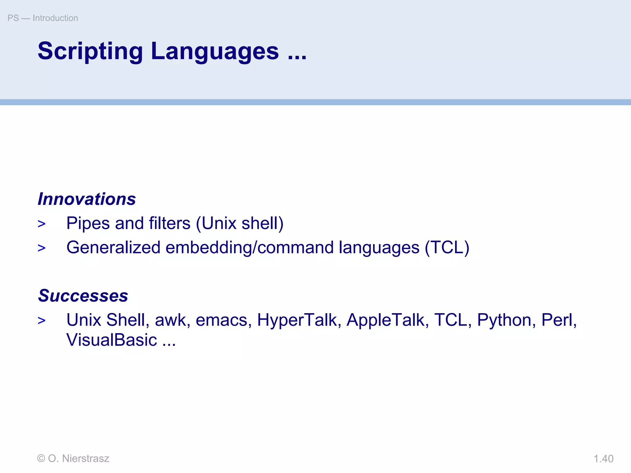 © O. Nierstrasz
PS — Introduction
1.40
Scripting Languages ...
Innovations
> Pipes and filters (Unix shell)
> Generalized embedding/command languages (TCL)
Successes
> Unix Shell, awk, emacs, HyperTalk, AppleTalk, TCL, Python, Perl,
VisualBasic ...
 