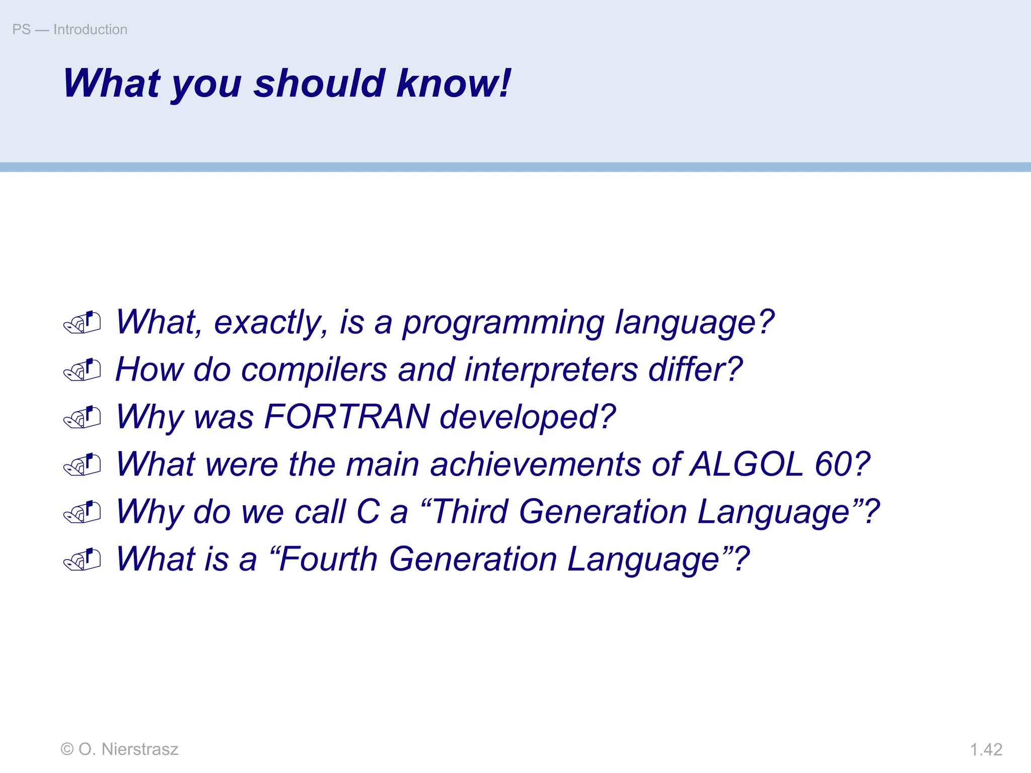 © O. Nierstrasz
PS — Introduction
1.42
What you should know!
 What, exactly, is a programming language?
 How do compilers and interpreters differ?
 Why was FORTRAN developed?
 What were the main achievements of ALGOL 60?
 Why do we call C a “Third Generation Language”?
 What is a “Fourth Generation Language”?
 