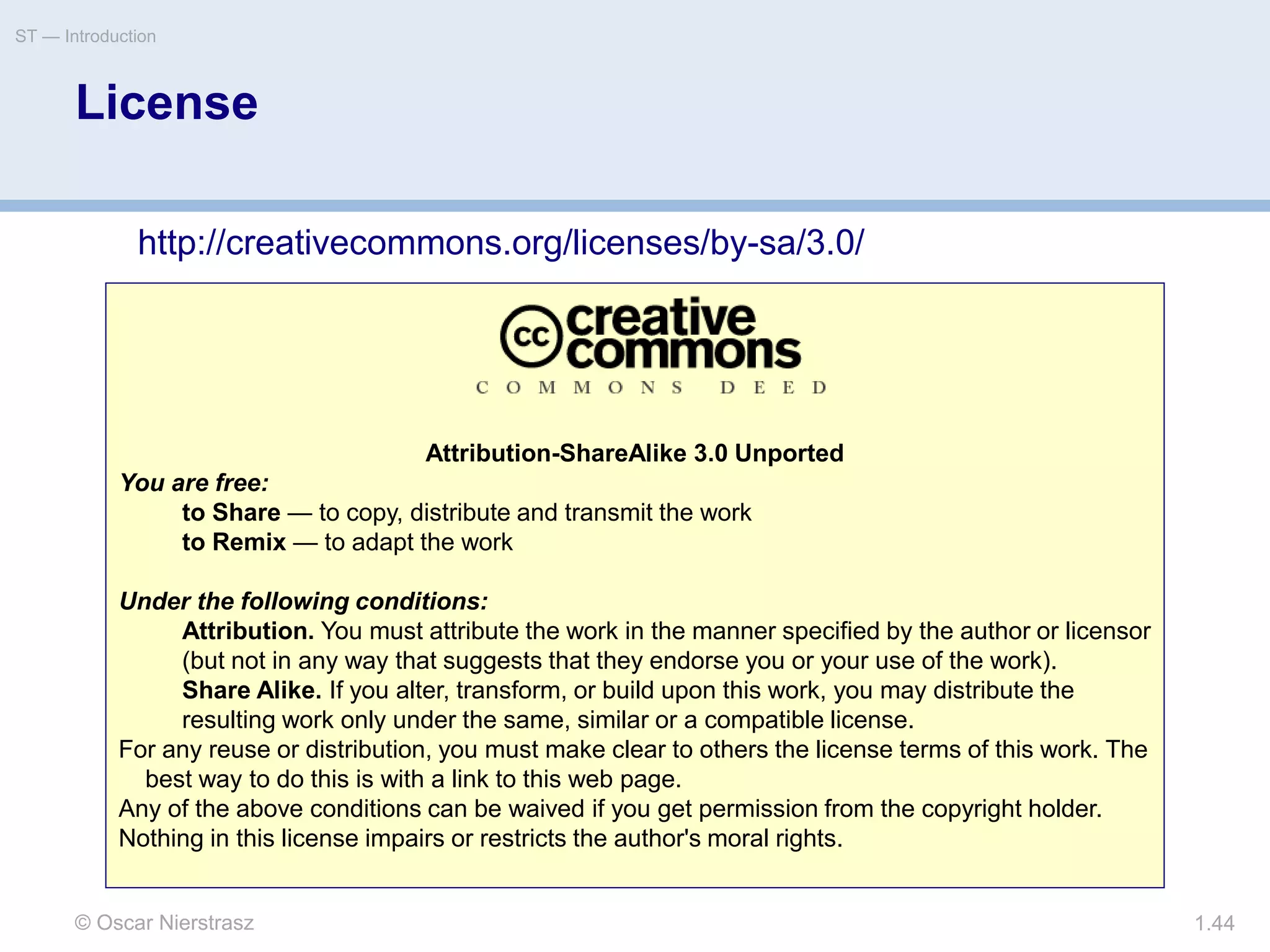 © Oscar Nierstrasz
ST — Introduction
1.44
Attribution-ShareAlike 3.0 Unported
You are free:
to Share — to copy, distribute and transmit the work
to Remix — to adapt the work
Under the following conditions:
Attribution. You must attribute the work in the manner specified by the author or licensor
(but not in any way that suggests that they endorse you or your use of the work).
Share Alike. If you alter, transform, or build upon this work, you may distribute the
resulting work only under the same, similar or a compatible license.
For any reuse or distribution, you must make clear to others the license terms of this work. The
best way to do this is with a link to this web page.
Any of the above conditions can be waived if you get permission from the copyright holder.
Nothing in this license impairs or restricts the author's moral rights.
License
http://creativecommons.org/licenses/by-sa/3.0/
 