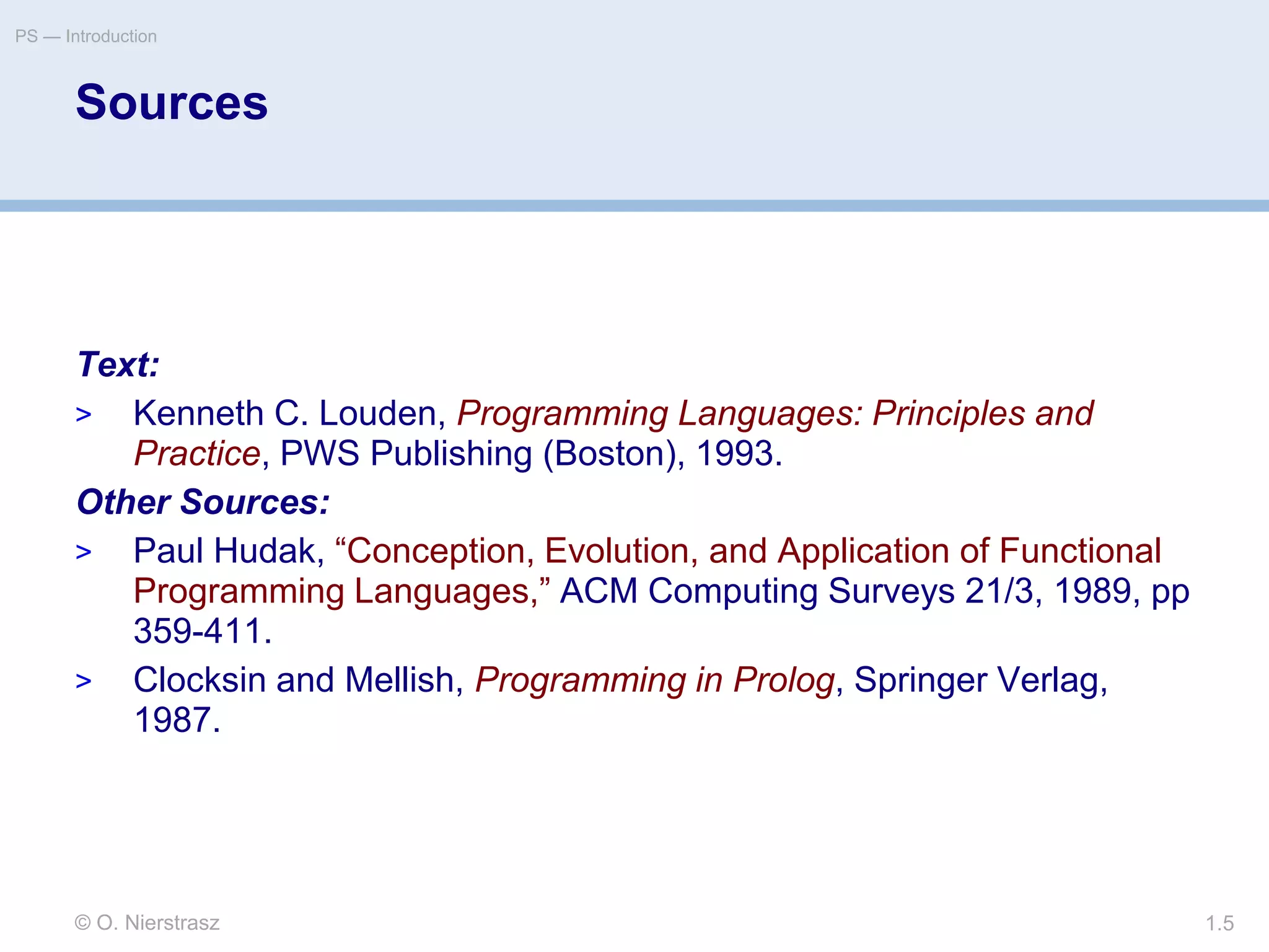 © O. Nierstrasz
PS — Introduction
1.5
Sources
Text:
> Kenneth C. Louden, Programming Languages: Principles and
Practice, PWS Publishing (Boston), 1993.
Other Sources:
> Paul Hudak, “Conception, Evolution, and Application of Functional
Programming Languages,” ACM Computing Surveys 21/3, 1989, pp
359-411.
> Clocksin and Mellish, Programming in Prolog, Springer Verlag,
1987.
 