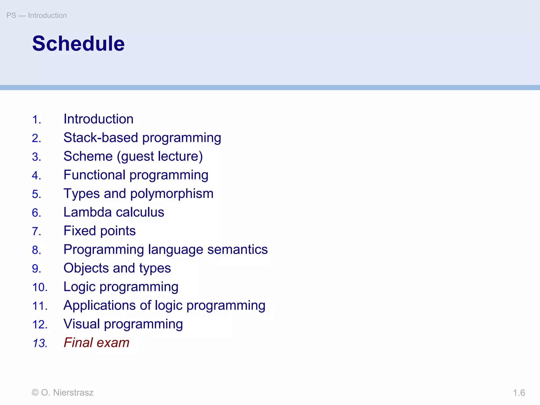 © O. Nierstrasz
PS — Introduction
1.6
Schedule
1. Introduction
2. Stack-based programming
3. Scheme (guest lecture)
4. Functional programming
5. Types and polymorphism
6. Lambda calculus
7. Fixed points
8. Programming language semantics
9. Objects and types
10. Logic programming
11. Applications of logic programming
12. Visual programming
13. Final exam
 