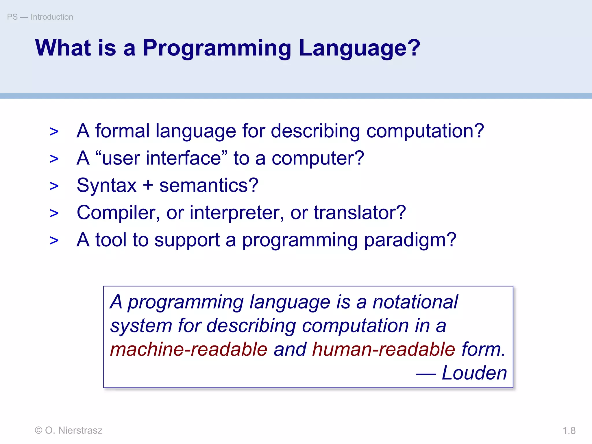 What is a Programming Language?
© O. Nierstrasz
PS — Introduction
1.8
> A formal language for describing computation?
> A “user interface” to a computer?
> Syntax + semantics?
> Compiler, or interpreter, or translator?
> A tool to support a programming paradigm?
A programming language is a notational
system for describing computation in a
machine-readable and human-readable form.
— Louden
 