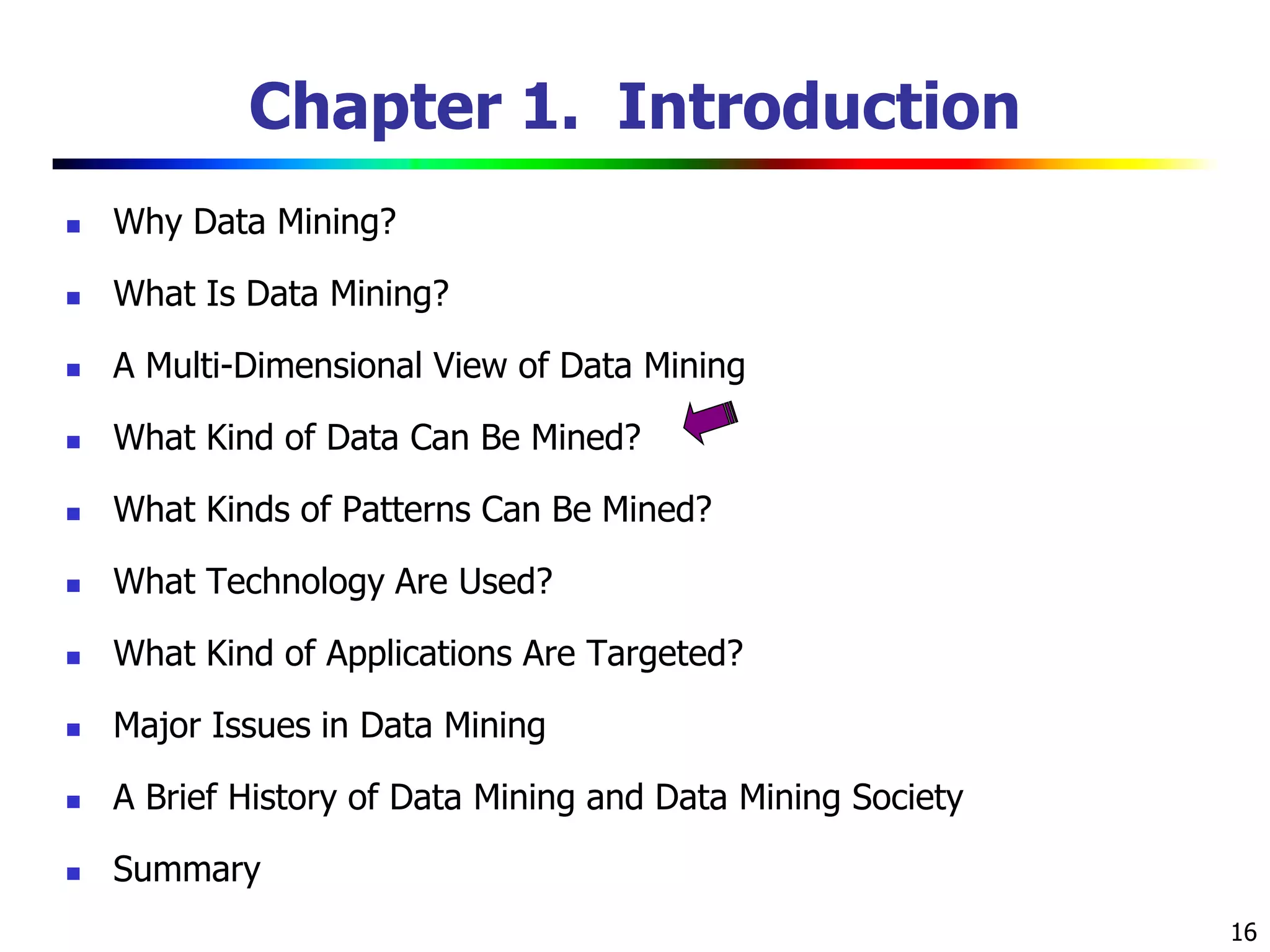16
Chapter 1. Introduction
 Why Data Mining?
 What Is Data Mining?
 A Multi-Dimensional View of Data Mining
 What Kind of Data Can Be Mined?
 What Kinds of Patterns Can Be Mined?
 What Technology Are Used?
 What Kind of Applications Are Targeted?
 Major Issues in Data Mining
 A Brief History of Data Mining and Data Mining Society
 Summary
 