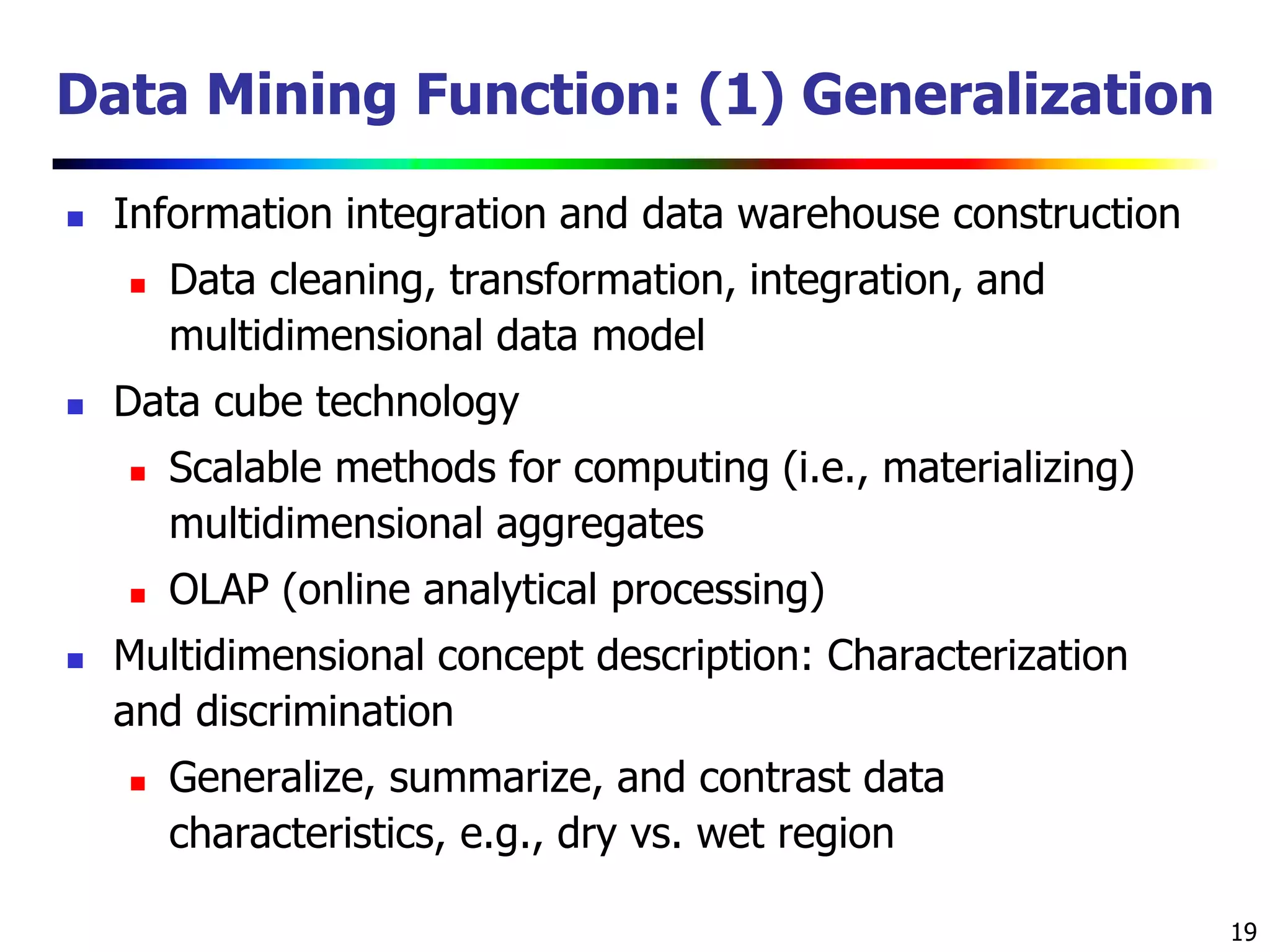 19
Data Mining Function: (1) Generalization
 Information integration and data warehouse construction
 Data cleaning, transformation, integration, and
multidimensional data model
 Data cube technology
 Scalable methods for computing (i.e., materializing)
multidimensional aggregates
 OLAP (online analytical processing)
 Multidimensional concept description: Characterization
and discrimination
 Generalize, summarize, and contrast data
characteristics, e.g., dry vs. wet region
 