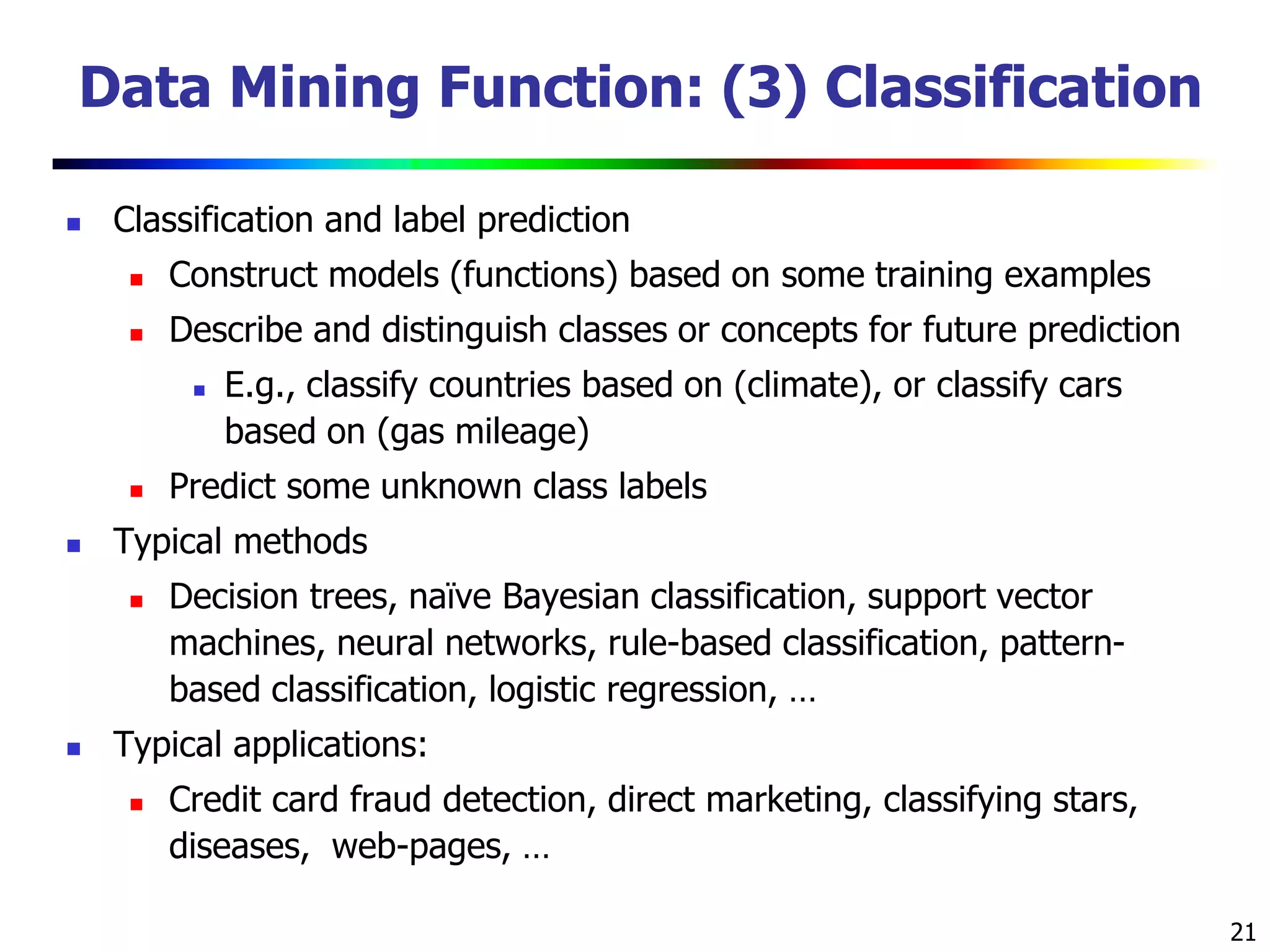 21
Data Mining Function: (3) Classification
 Classification and label prediction
 Construct models (functions) based on some training examples
 Describe and distinguish classes or concepts for future prediction
 E.g., classify countries based on (climate), or classify cars
based on (gas mileage)
 Predict some unknown class labels
 Typical methods
 Decision trees, naïve Bayesian classification, support vector
machines, neural networks, rule-based classification, pattern-
based classification, logistic regression, …
 Typical applications:
 Credit card fraud detection, direct marketing, classifying stars,
diseases, web-pages, …
 