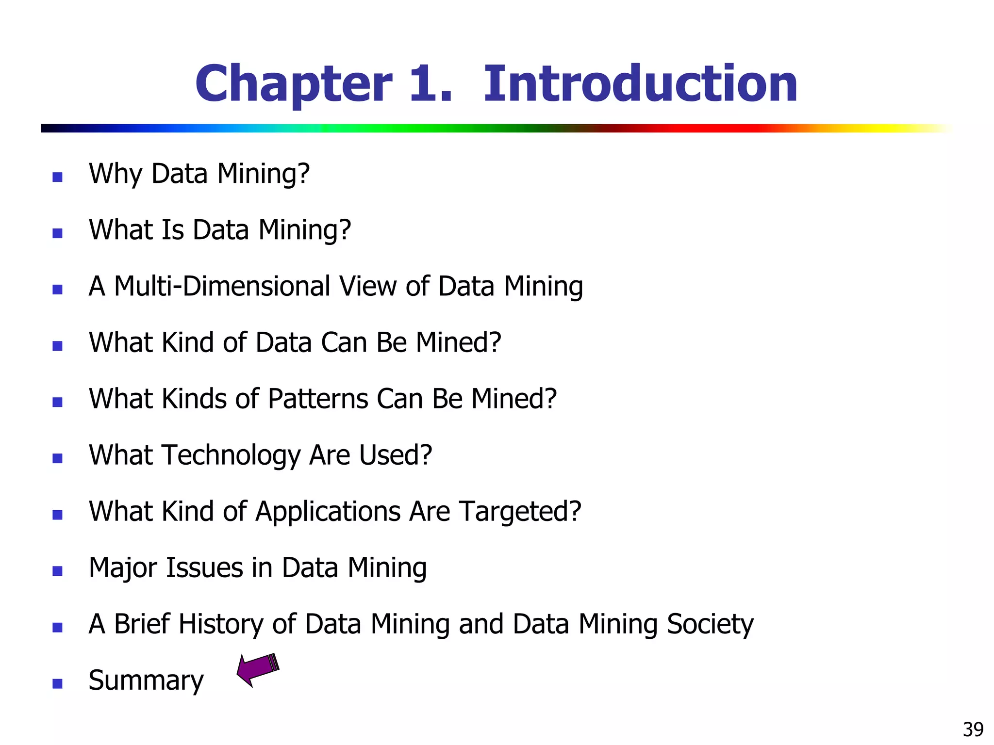 39
Chapter 1. Introduction
 Why Data Mining?
 What Is Data Mining?
 A Multi-Dimensional View of Data Mining
 What Kind of Data Can Be Mined?
 What Kinds of Patterns Can Be Mined?
 What Technology Are Used?
 What Kind of Applications Are Targeted?
 Major Issues in Data Mining
 A Brief History of Data Mining and Data Mining Society
 Summary
 