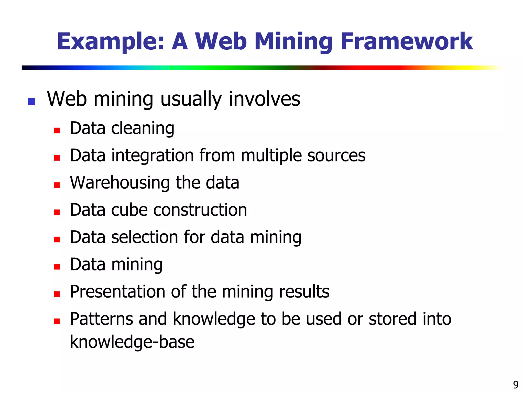 9
Example: A Web Mining Framework
 Web mining usually involves
 Data cleaning
 Data integration from multiple sources
 Warehousing the data
 Data cube construction
 Data selection for data mining
 Data mining
 Presentation of the mining results
 Patterns and knowledge to be used or stored into
knowledge-base
 