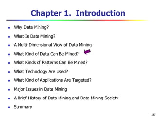 16
Chapter 1. Introduction
 Why Data Mining?
 What Is Data Mining?
 A Multi-Dimensional View of Data Mining
 What Kind of Data Can Be Mined?
 What Kinds of Patterns Can Be Mined?
 What Technology Are Used?
 What Kind of Applications Are Targeted?
 Major Issues in Data Mining
 A Brief History of Data Mining and Data Mining Society
 Summary
 