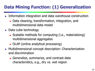 19
Data Mining Function: (1) Generalization
 Information integration and data warehouse construction
 Data cleaning, transformation, integration, and
multidimensional data model
 Data cube technology
 Scalable methods for computing (i.e., materializing)
multidimensional aggregates
 OLAP (online analytical processing)
 Multidimensional concept description: Characterization
and discrimination
 Generalize, summarize, and contrast data
characteristics, e.g., dry vs. wet region
 