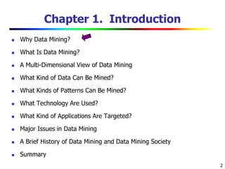 2
Chapter 1. Introduction
 Why Data Mining?
 What Is Data Mining?
 A Multi-Dimensional View of Data Mining
 What Kind of Data Can Be Mined?
 What Kinds of Patterns Can Be Mined?
 What Technology Are Used?
 What Kind of Applications Are Targeted?
 Major Issues in Data Mining
 A Brief History of Data Mining and Data Mining Society
 Summary
 