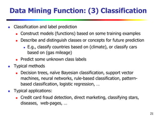 21
Data Mining Function: (3) Classification
 Classification and label prediction
 Construct models (functions) based on some training examples
 Describe and distinguish classes or concepts for future prediction
 E.g., classify countries based on (climate), or classify cars
based on (gas mileage)
 Predict some unknown class labels
 Typical methods
 Decision trees, naïve Bayesian classification, support vector
machines, neural networks, rule-based classification, pattern-
based classification, logistic regression, …
 Typical applications:
 Credit card fraud detection, direct marketing, classifying stars,
diseases, web-pages, …
 