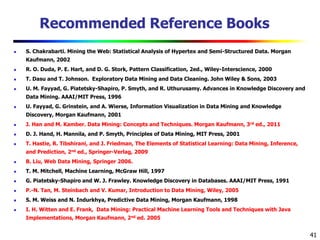 41
Recommended Reference Books
 S. Chakrabarti. Mining the Web: Statistical Analysis of Hypertex and Semi-Structured Data. Morgan
Kaufmann, 2002
 R. O. Duda, P. E. Hart, and D. G. Stork, Pattern Classification, 2ed., Wiley-Interscience, 2000
 T. Dasu and T. Johnson. Exploratory Data Mining and Data Cleaning. John Wiley & Sons, 2003
 U. M. Fayyad, G. Piatetsky-Shapiro, P. Smyth, and R. Uthurusamy. Advances in Knowledge Discovery and
Data Mining. AAAI/MIT Press, 1996
 U. Fayyad, G. Grinstein, and A. Wierse, Information Visualization in Data Mining and Knowledge
Discovery, Morgan Kaufmann, 2001
 J. Han and M. Kamber. Data Mining: Concepts and Techniques. Morgan Kaufmann, 3rd ed., 2011
 D. J. Hand, H. Mannila, and P. Smyth, Principles of Data Mining, MIT Press, 2001
 T. Hastie, R. Tibshirani, and J. Friedman, The Elements of Statistical Learning: Data Mining, Inference,
and Prediction, 2nd ed., Springer-Verlag, 2009
 B. Liu, Web Data Mining, Springer 2006.
 T. M. Mitchell, Machine Learning, McGraw Hill, 1997
 G. Piatetsky-Shapiro and W. J. Frawley. Knowledge Discovery in Databases. AAAI/MIT Press, 1991
 P.-N. Tan, M. Steinbach and V. Kumar, Introduction to Data Mining, Wiley, 2005
 S. M. Weiss and N. Indurkhya, Predictive Data Mining, Morgan Kaufmann, 1998
 I. H. Witten and E. Frank, Data Mining: Practical Machine Learning Tools and Techniques with Java
Implementations, Morgan Kaufmann, 2nd ed. 2005
 