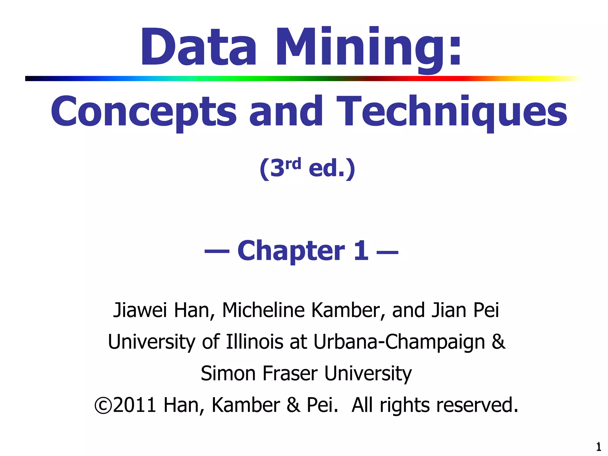 1
1
Data Mining:
Concepts and Techniques
(3rd ed.)
— Chapter 1 —
Jiawei Han, Micheline Kamber, and Jian Pei
University of Illinois at Urbana-Champaign &
Simon Fraser University
©2011 Han, Kamber & Pei. All rights reserved.
 