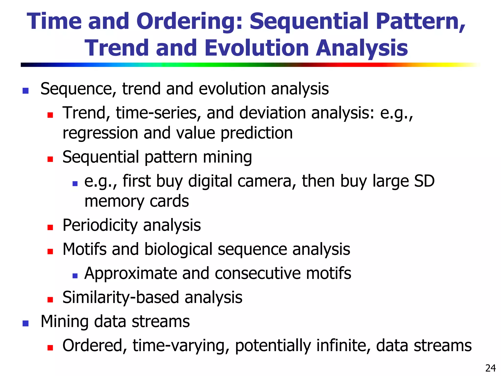 24
Time and Ordering: Sequential Pattern,
Trend and Evolution Analysis
 Sequence, trend and evolution analysis
 Trend, time-series, and deviation analysis: e.g.,
regression and value prediction
 Sequential pattern mining
 e.g., first buy digital camera, then buy large SD
memory cards
 Periodicity analysis
 Motifs and biological sequence analysis
 Approximate and consecutive motifs
 Similarity-based analysis
 Mining data streams
 Ordered, time-varying, potentially infinite, data streams
 