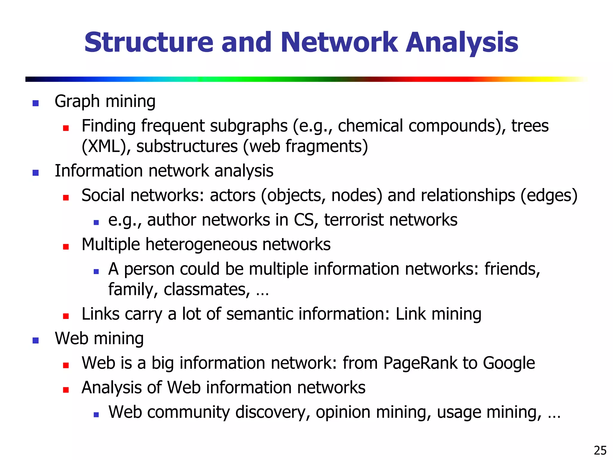 25
Structure and Network Analysis
 Graph mining
 Finding frequent subgraphs (e.g., chemical compounds), trees
(XML), substructures (web fragments)
 Information network analysis
 Social networks: actors (objects, nodes) and relationships (edges)
 e.g., author networks in CS, terrorist networks
 Multiple heterogeneous networks
 A person could be multiple information networks: friends,
family, classmates, …
 Links carry a lot of semantic information: Link mining
 Web mining
 Web is a big information network: from PageRank to Google
 Analysis of Web information networks
 Web community discovery, opinion mining, usage mining, …
 