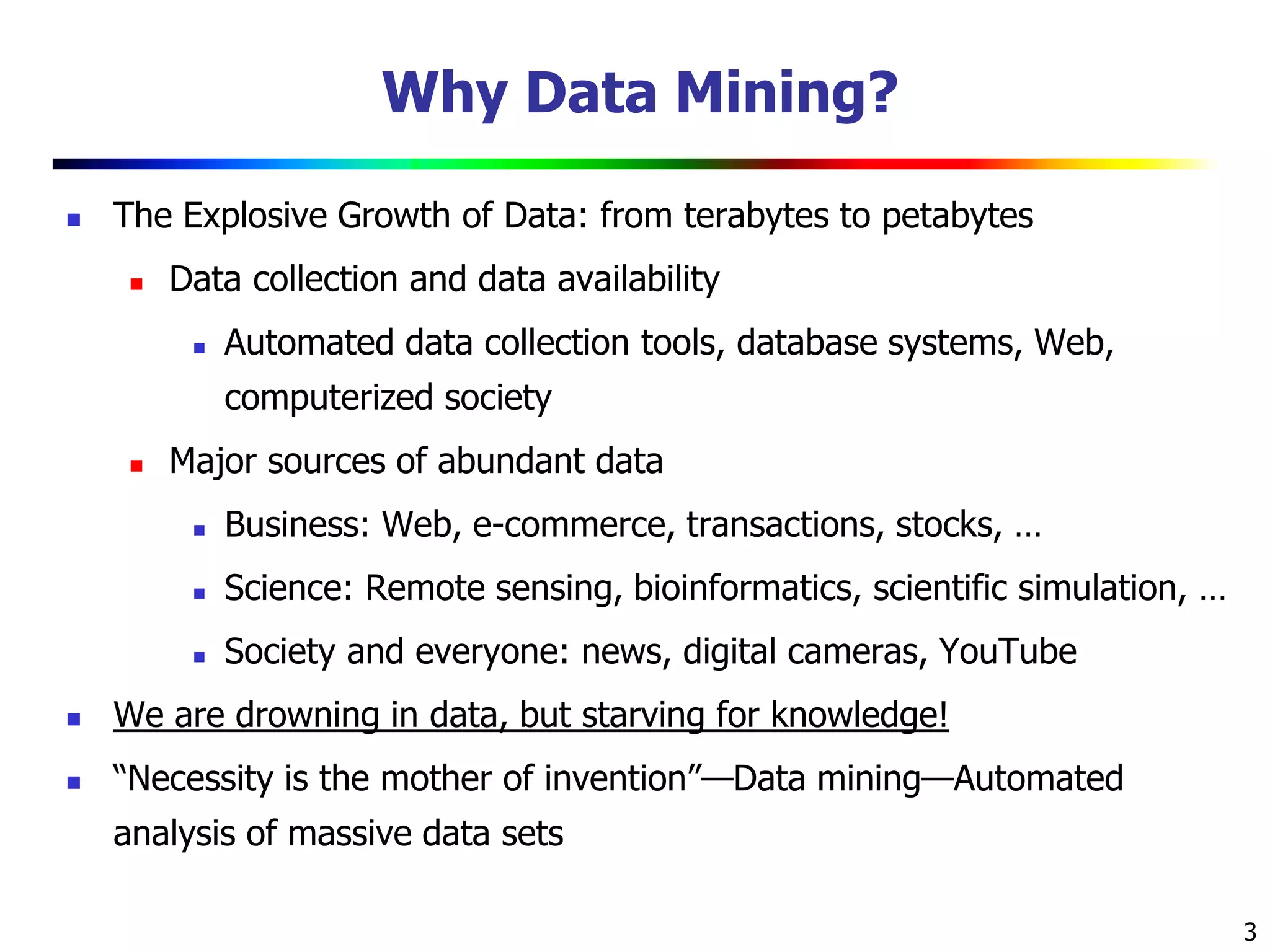 3
Why Data Mining?
 The Explosive Growth of Data: from terabytes to petabytes
 Data collection and data availability
 Automated data collection tools, database systems, Web,
computerized society
 Major sources of abundant data
 Business: Web, e-commerce, transactions, stocks, …
 Science: Remote sensing, bioinformatics, scientific simulation, …
 Society and everyone: news, digital cameras, YouTube
 We are drowning in data, but starving for knowledge!
 “Necessity is the mother of invention”—Data mining—Automated
analysis of massive data sets
 