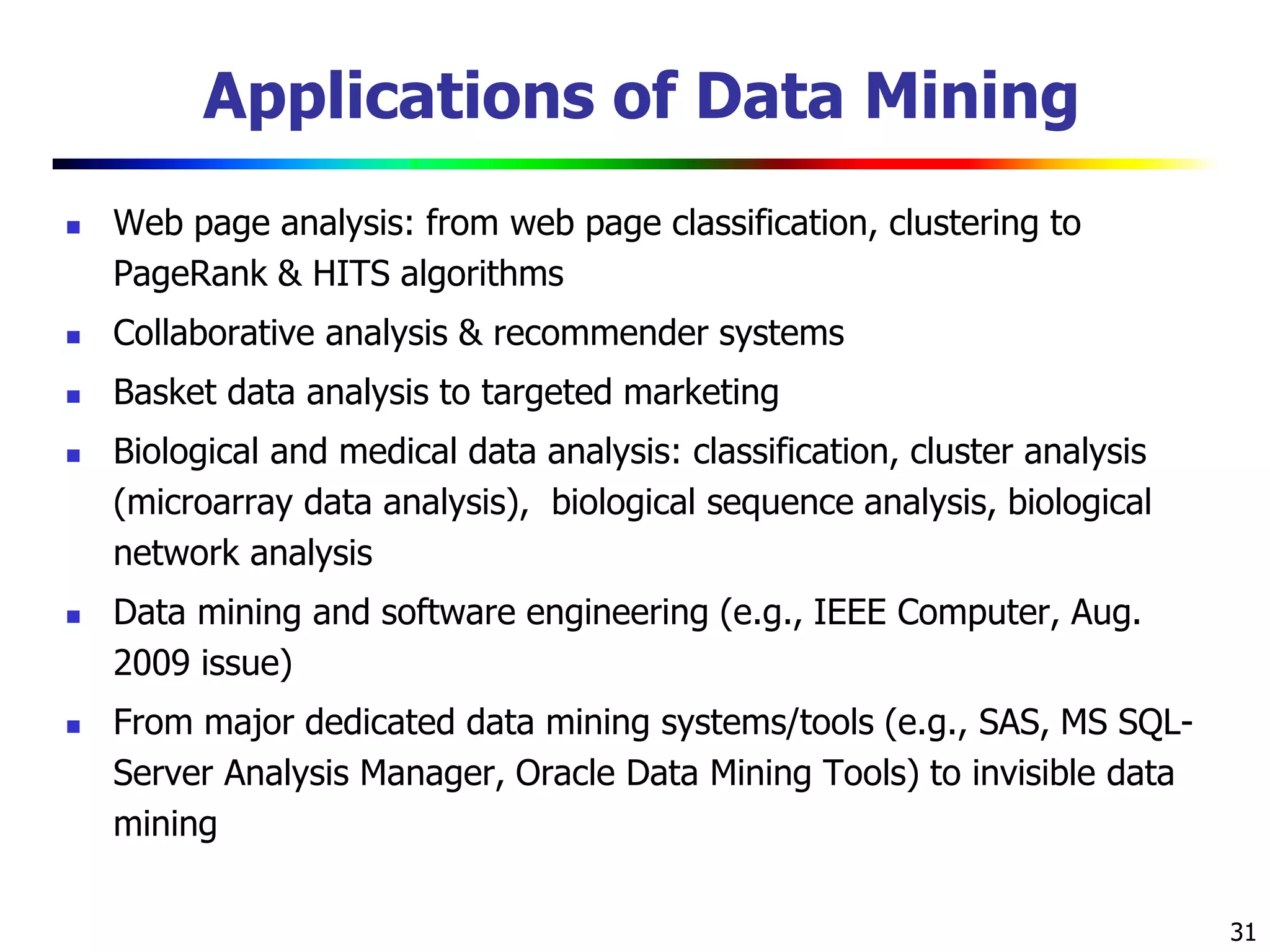 31
Applications of Data Mining
 Web page analysis: from web page classification, clustering to
PageRank & HITS algorithms
 Collaborative analysis & recommender systems
 Basket data analysis to targeted marketing
 Biological and medical data analysis: classification, cluster analysis
(microarray data analysis), biological sequence analysis, biological
network analysis
 Data mining and software engineering (e.g., IEEE Computer, Aug.
2009 issue)
 From major dedicated data mining systems/tools (e.g., SAS, MS SQL-
Server Analysis Manager, Oracle Data Mining Tools) to invisible data
mining
 