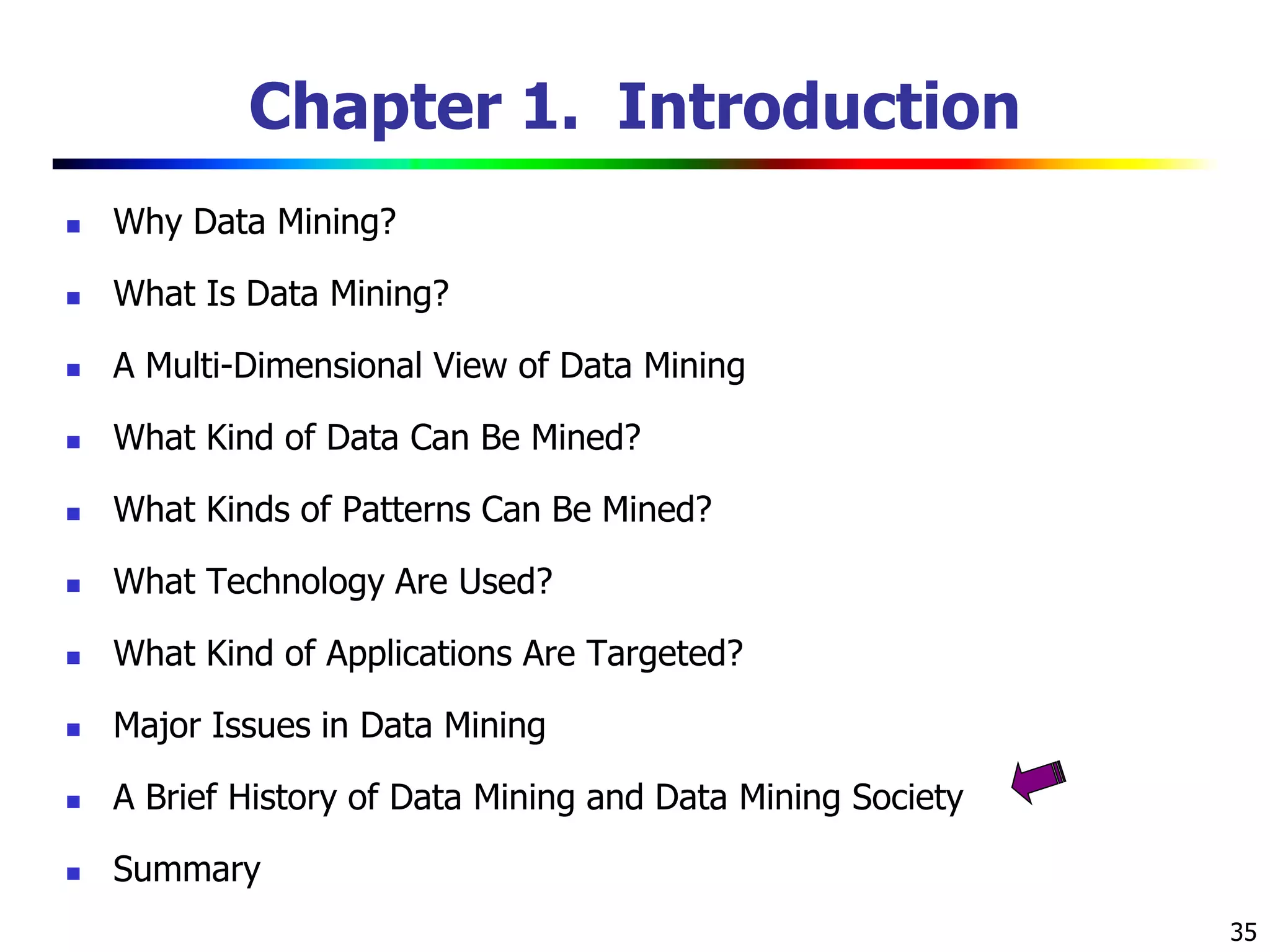 35
Chapter 1. Introduction
 Why Data Mining?
 What Is Data Mining?
 A Multi-Dimensional View of Data Mining
 What Kind of Data Can Be Mined?
 What Kinds of Patterns Can Be Mined?
 What Technology Are Used?
 What Kind of Applications Are Targeted?
 Major Issues in Data Mining
 A Brief History of Data Mining and Data Mining Society
 Summary
 