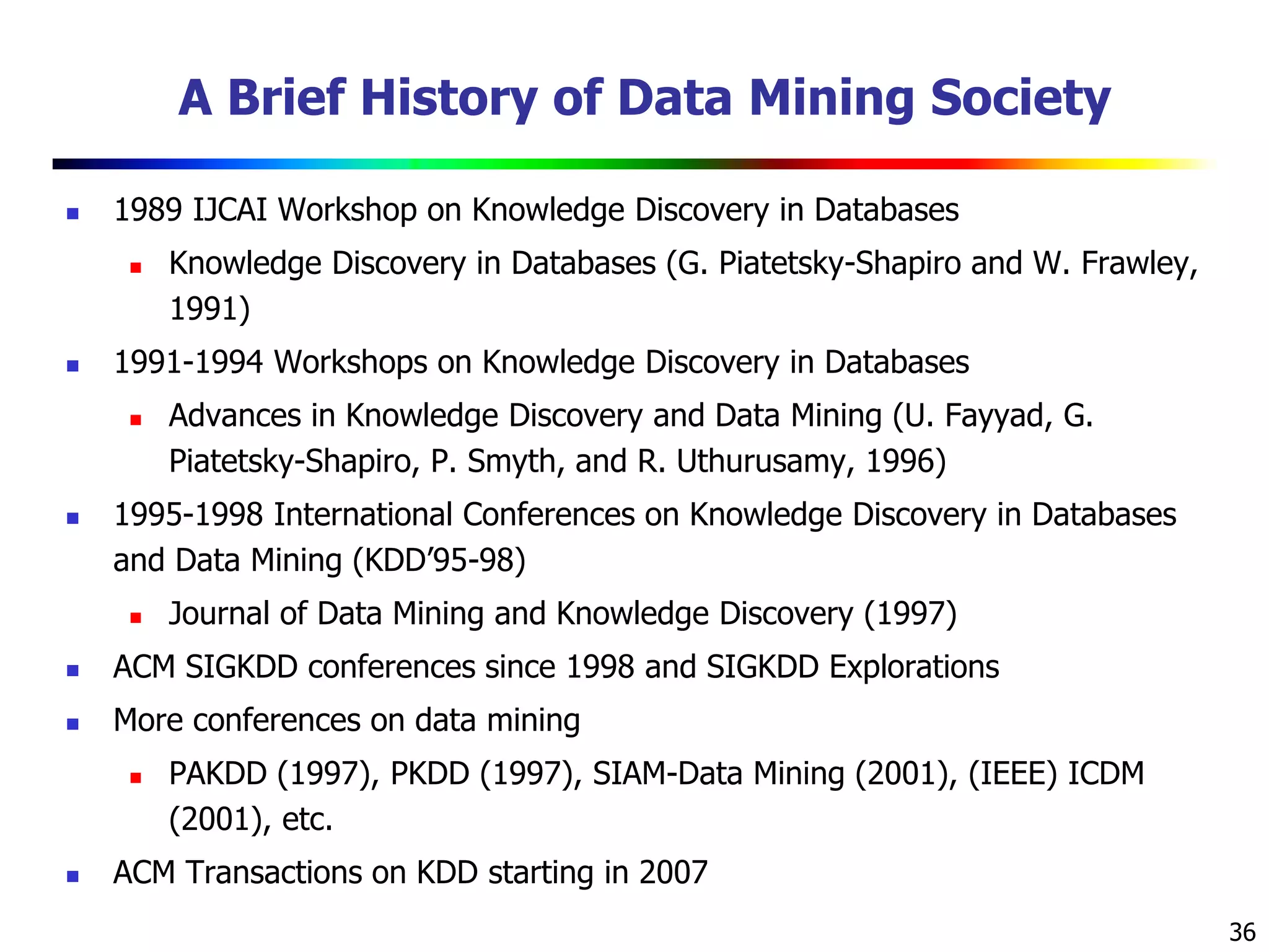 36
A Brief History of Data Mining Society
 1989 IJCAI Workshop on Knowledge Discovery in Databases
 Knowledge Discovery in Databases (G. Piatetsky-Shapiro and W. Frawley,
1991)
 1991-1994 Workshops on Knowledge Discovery in Databases
 Advances in Knowledge Discovery and Data Mining (U. Fayyad, G.
Piatetsky-Shapiro, P. Smyth, and R. Uthurusamy, 1996)
 1995-1998 International Conferences on Knowledge Discovery in Databases
and Data Mining (KDD’95-98)
 Journal of Data Mining and Knowledge Discovery (1997)
 ACM SIGKDD conferences since 1998 and SIGKDD Explorations
 More conferences on data mining
 PAKDD (1997), PKDD (1997), SIAM-Data Mining (2001), (IEEE) ICDM
(2001), etc.
 ACM Transactions on KDD starting in 2007
 